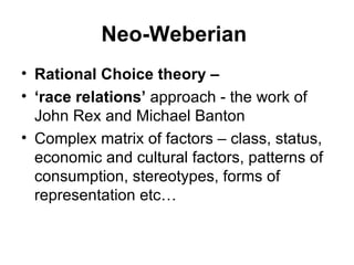 Neo-Weberian   Rational Choice theory –  ‘ race relations’  approach - the work of John Rex and Michael Banton  Complex matrix of factors – class, status, economic and cultural factors, patterns of consumption, stereotypes, forms of representation etc… 