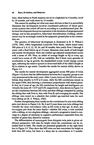 62 Race, Evolution, and Behavior
form. Most babies in North America can sit in a highchair by 6 months, crawl
by 10 months, and walk alone by 15 months.
The reason for spelling out what may seem obvious is that it so powerfully
illustrates that development involves coordinated pathways of timed gene-
action systems that switch off and on according to a predetermined plan. Be­
havioral development thus gives expression to the dynamics of preprogrammed
change; and in this perspective, behavioral discontinuities (walking, adoles­
cence) may be as strongly rooted in the epigenetic ground plan as the continu­
ities are.
The genetics of behavioral development is illustrated in R. S. Wilson’s
(1978, 1983, 1984) longitudinal Louisville Twin Study, which tested some
500 pairs at 3, 6, 9, 12, 18, 24, and 30 months, then yearly from 3 through 9
years, with a final follow-up at 15 years. Measures were made of both height
and mental development. Each test yielded age-adjusted standardized scores
with a mean of 100. Thus, an infant of average height or IQ at every age
would have scores of 100, with no variability. But if there were episodes of
acceleration or lag in growth, the standardized scores would change across
ages, reflecting the relative upward or downward shift of the child’s height or
IQ in relation to age mates. Consider the results for mental ability shown in
Figure 3.3.
The results for mental development aggregated across 500 pairs of twins
(Figure 3.4) show that the differentiation between the 2 zygosity groups is not
very pronounced in the early years. After 3 years, however, the DZ twin corre­
lations drop steadily to 0.59 at 6 years, while the MZ correlations remain in
the upper 0.80s, thus showing a consonance proportionate with shared genes.
In fact, by 6 years of age, the DZ correlations for height and intelligence are
virtually the same (R = 0.57 and 0.59, respectively). Also shown in Figure 3.4
are the correlations between DZ twins and their siblings computed by pairing
the sibling first with Twin A, then with Twin B, and averaging the results. The
siblings were tested on a schedule that yielded age-matched tests for each
twin-sibling set (R. S. Wilson, 1983).
Further strengthening these results are the correlations for non-twin sibling
pairs (not shown in Figure 3.4). By 8 and 9 years these non-twin siblings had
virtually the same concordance value as DZ twins at that age. In short, any
two-zygote pair from the same family—whether DZ twins, a twin matched
with a sibling, or two singleton siblings—showed a progressive trend to con­
verge to a degree of similarity in cognitive performance expectable from the
number of genes they shared in common.
The differentiation of monozygotic from dizygotic twin pairs is given ad­
ditional perspective with data for height where the correlations can be ex­
tended back to birth. The results are presented graphically in the right hand
box in Figure 3.5. They show that MZ twins are less concordant for height at
birth than DZ twins, but there is a sharp rise in concordance at 3 months.
 