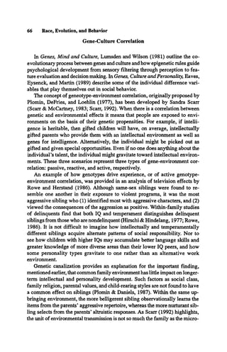 66 Race, Evolution, and Behavior
Gene-Culture Correlation
In Genes, Mind and Culture, Lumsden and Wilson (1981) outline the co­
evolutionary process between genes and culture and how epigenetic rules guide
psychological development from sensory filtering through perception to fea­
ture evaluation and decision making. In Genes, Culture and Personality, Eaves,
Eysenck, and Martin (1989) describe some of the individual difference vari­
ables that play themselves out in social behavior.
The concept of geneotype-environment correlation, originally proposed by
Plomin, DeFries, and Loehlin (1977), has been developed by Sandra Scarr
(Scarr & McCartney, 1983; Scarr, 1992). When there is a correlation between
genetic and environmental effects it means that people are exposed to envi­
ronments on the basis of their genetic propensities. For example, if intelli­
gence is heritable, then gifted children will have, on average, intellectually
gifted parents who provide them with an intellectual environment as well as
genes for intelligence. Alternatively, the individual might be picked out as
gifted and given special opportunities. Even if no one does anything about the
individual’s talent, the individual might gravitate toward intellectual environ­
ments. These three scenarios represent three types of gene-environment cor­
relation: passive, reactive, and active, respectively.
An example of how genotypes drive experience, or of active genotype-
environment correlation, was provided in an analysis of television effects by
Rowe and Herstand (1986). Although same-sex siblings were found to re­
semble one another in their exposure to violent programs, it was the most
aggressive sibling who (1) identified most with aggressive characters, and (2)
viewed the consequences of the aggression as positive. Within-family studies
of delinquents find that both IQ and temperament distinguishes delinquent
siblings from those who are nondelinquent (Hirschi & Hindelang, 1977; Rowe,
1986). It is not difficult to imagine how intellectually and temperamentally
different siblings acquire alternate patterns of social responsibility. Nor to
see how children with higher IQs may accumulate better language skills and
greater knowledge of more diverse areas than their lower IQ peers, and how
some personality types gravitate to one rather than an alternative work
environment.
Genetic canalization provides an explanation for the important finding,
mentioned earlier, that common family environment has little impact on longer-
term intellectual and personality development. Such factors as social class,
family religion, parental values, and child-rearing styles are not found to have
a common effect on siblings (Plomin & Daniels, 1987). Within the same up­
bringing environment, the more belligerent sibling observationally learns the
items from the parents’ aggressive repertoire, whereas the more nurturant sib­
ling selects from the parents’ altruistic responses. As Scarr (1992) highlights,
the unit of environmental transmission is not so much the family as the micro­
 