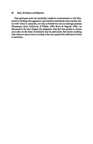 68 Race, Evolution, and Behavior
That genotypes seek out maximally conducive environments is well illus­
trated by findings that aggressive and altruistic individuals select similar oth­
ers with whom to associate, not only as friends but also as marriage partners
(Huesmann, Eron, Lefkowitz, & Walder, 1984; Rowe & Osgood, 1984). As
discussed in the next chapter, the epigenetic rules that bias people to choose
each other on the basis of similarity may be particularly fine-tuned, inclining
individuals to assort most according to the more genetically influenced of sets
of attributes.
 