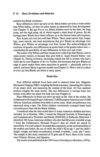 P 12 Race, Evolution, and Behavior
problem for Black swimmers.
Race differences show up early in life. Black babies are bom a week earlier
than White babies, yet they are more mature as measured by bone development
(see Chapter 7). By age five or six, Black children excel in the dash, the long
jump, and the high jump, all of which require a short burst of power. By the
teenage years, Blacks have faster reflexes, as in the famous knee-jerk response.
East Asians run even less well than Whites. These same narrow hips, longer
legs, more muscle, and more testosterone that give Blacks an advantage over
Whites, give Whites an advantage over East Asians. But acknowledging the
existence of genetic race differences in sports leads to the greater taboo area —
considering the possibility of race differences in brain size and crime.
The reason why Whites and East Asians have wider hips than Blacks, and so
make poorer runners, is because they give birth to larger brained babies (see
Chapter 6). During evolution, increasing cranial size led to women who had a
wider pelvis (see Chapters 10 & 11). Further, the hormones that give Blacks an
edge at sports makes them more masculine in general — physically active in
school, and more likely to get into trouble (see Chapter 7). That is why it is taboo
to even say that Blacks are better at many sports.
Brain Size
Four different methods have been used to measure brain size: Magnetic
Resonance Imaging (MRI), weighing the brain at autopsy, measuring the volume
of an empty skull, and measuring the outside of the head. All four methods
produce roughly the same results. The race differences in average brain size
remain even after you adjust for body size (see Chapter 6).
Race differences in brain size show up early in life. One of the studies, the
Collaborative Perinatal Project, followed 17,000European American and 19,000
African American children from birth to seven years. Head circumference was
measured using a tape. The White children consistently averaged larger head
circumferences than did the Black children.
I wondered what the data would show if Asian American children had been
included. So in October, 1996,1visited the National Institute of Neurological
and Communicative Disorders and Stroke (NINCDS) in Bethesda, Maryland. I
identified 100 Asian American children who also had IQ scores available at age
7 from the Collaborative Perinatal Project’s data set which are stored on
microfiche. For each subject I recorded data separately on the race/nationality of
the mother and father, the sex of child, the child’s IQ at age 7, and the child’s
height, weight, and head circumference at birth, 4 months, 1 year, and 7 years.
The sample in this study consisted of 53 girls and 47 boys. Most of the Asians
were Chinese, Korean, and Japanese.
My results were published in the 1997 issue ofIntelligence (Rushton, 1997a).
 