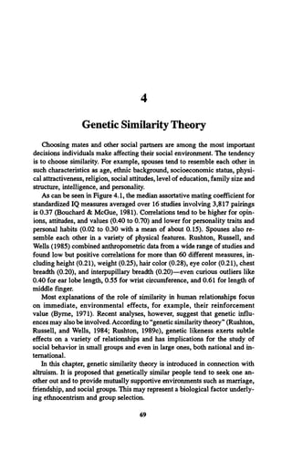 4
Genetic Similarity Theory
Choosing mates and other social partners are among the most important
decisions individuals make affecting their social environment. The tendency
is to choose similarity. For example, spouses tend to resemble each other in
such characteristics as age, ethnic background, socioeconomic status, physi­
cal attractiveness, religion, social attitudes, level of education, family size and
structure, intelligence, and personality.
As can be seen in Figure 4.1, the median assortative mating coefficient for
standardized IQ measures averaged over 16 studies involving 3,817 pairings
is 0.37 (Bouchard & McGue, 1981). Correlations tend to be higher for opin­
ions, attitudes, and values (0.40 to 0.70) and lower for personality traits and
personal habits (0.02 to 0.30 with a mean of about 0.15). Spouses also re­
semble each other in a variety of physical features. Rushton, Russell, and
Wells (1985) combined anthropometric data from a wide range of studies and
found low but positive correlations for more than 60 different measures, in­
cluding height (0.21), weight (0.25), hair color (0.28), eye color (0.21), chest
breadth (0.20), and interpupillary breadth (0.20)—even curious outliers like
0.40 for ear lobe length, 0.55 for wrist circumference, and 0.61 for length of
middle finger.
Most explanations of the role of similarity in human relationships focus
on immediate, environmental effects, for example, their reinforcement
value (Byrne, 1971). Recent analyses, however, suggest that genetic influ­
ences may also be involved. According to “genetic similarity theory” (Rushton,
Russell, and Wells, 1984; Rushton, 1989c), genetic likeness exerts subtle
effects on a variety of relationships and has implications for the study of
social behavior in small groups and even in large ones, both national and in­
ternational.
In this chapter, genetic similarity theory is introduced in connection with
altruism. It is proposed that genetically similar people tend to seek one an­
other out and to provide mutually supportive environments such as marriage,
friendship, and social groups. This may represent a biological factor underly­
ing ethnocentrism and group selection.
69
 