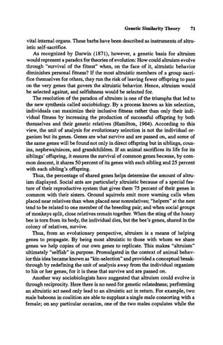 Genetic Similarity Theory 71
vital internal organs. These barbs have been described as instruments of altru­
istic self-sacrifice.
As recognized by Darwin (1871), however, a genetic basis for altruism
would represent a paradox for theories of evolution: How could altruism evolve
through “survival of the fittest” when, on the face of it, altruistic behavior
diminishes personal fitness? If the most altruistic members of a group sacri­
fice themselves for others, they run the risk of leaving fewer offspring to pass
on the very genes that govern the altruistic behavior. Hence, altruism would
be selected against, and selfishness would be selected for.
The resolution of the paradox of altruism is one of the triumphs that led to
the new synthesis called sociobiology. By a process known as kin selection,
individuals can maximize their inclusive fitness rather than only their indi­
vidual fitness by increasing the production of successful offspring by both
themselves and their genetic relatives (Hamilton, 1964). According to this
view, the unit of analysis for evolutionary selection is not the individual or­
ganism but its genes. Genes are what survive and are passed on, and some of
the same genes will be found not only in direct offspring but in siblings, cous­
ins, nephews/nieces, and grandchildren. If an animal sacrifices its life for its
siblings’offspring, it ensures the survival of common genes because, by com­
mon descent, it shares 50 percent of its genes with each sibling and 25 percent
with each sibling’s offspring.
Thus, the percentage of shared genes helps determine the amount of altru­
ism displayed. Social ants are particularly altruistic because of a special fea­
ture of their reproductive system that gives them 75 percent of their genes in
common with their sisters. Ground squirrels emit more warning calls when
placed near relatives than when placed near nonrelatives; “helpers” at the nest
tend to be related to one member of the breeding pair; and when social groups
of monkeys split, close relatives remain together. When the sting of the honey
bee is tom from its body, the individual dies, but the bee’s genes, shared in the
colony of relatives, survive.
Thus, from an evolutionary perspective, altruism is a means of helping
genes to propagate. By being most altruistic to those with whom we share
genes we help copies of our own genes to replicate. This makes “altruism”
ultimately “selfish” in purpose. Promulgated in the context of animal behav­
ior this idea became known as “kin-selection” and provided a conceptual break­
through by redefining the unit of analysis away from the individual organism
to his or her genes, for it is these that survive and are passed on.
Another way sociobiologists have suggested that altruism could evolve is
through reciprocity. Here there is no need for genetic relatedness; performing
an altruistic act need only lead to an altruistic act in return. For example, two
male baboons in coalition are able to supplant a single male consorting with a
female; on any particular occasion, one of the two males copulates while the
 