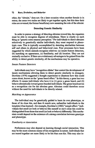 72 Race, Evolution, and Behavior
other, the “altruist,** does not. On a later occasion when another female is in
estrus, the same two males are likely to get together again, but this time their
roles are reversed, the former beneficiary now assuming the role of the altruist.
Detecting Genetic Similarity
In order to pursue a strategy of directing altruism toward kin, the organism
must be able to recognize degrees of relatedness. There is clearly no such
thing as “genetic extra-sensory perception.” For individuals to direct altruism
selectively to genetically similar individuals, they must respond to pheno­
typic cues. This is typically accomplished by detecting similarities between
self and others in physical and behavioral cues. Four processes have been
suggested by which animals recognize relatives: (a) innate feature detectors,
(b) matching on appearance, (c) familiarity, and (d) location. They are not
mutually exclusive. If there are evolutionary advantages to be gained from the
ability to detect genetic similarity, all the mechanisms may be operative.
Innate Feature Detectors
Individuals may have “recognition alleles” that control the development of
innate mechanisms allowing them to detect genetic similarity in strangers.
Dawkins (1976) suggested a thought experiment to illustrate how this could
come about, known as the “green beard effect.” In this theory, a gene has two
effects: It causes individuals who have it to (1) grow a green beard, and (2)
behave altruistically toward green-bearded individuals. The green beard serves
as a recognition cue for the altruism gene. Altruism could therefore occur
without the need for individuals to be directly related.
Matching on Appearance
The individual may be genetically guided to learn its own phenotype, or
those of its close kin, and then to match new, unfamiliar individuals to the
template it has learned—for example, Dawkins’s (1982) “armpit effect.” Indi­
viduals that smell (or look or behave) like oneself or one’s close kin could be
distinguished from those that smell (or look or behave) differently. This mecha­
nism would depend on the existence of a strong correlation between genotype
and phenotype.
Familiarity or Association
Preferences may also depend on learning through social interaction. This
may be the most common means of kin recognition in nature. Individuals that
are reared together are more likely to be kin than non-kin. This may also in­
 