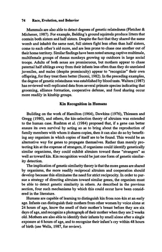 Mammals are also able to detect degrees of genetic relatedness (Fletcher &
Michener, 1987). For example, Belding’s ground squirrels produce litters that
contain both sisters and half sisters. Despite the fact that they shared the same
womb and inhabit the same nest, full sisters fight less often than half sisters,
come to each other’s aid more, and are less prone to chase one another out of
their home territory. Similar findings have been noted among captive multimale,
multifemale groups of rhesus monkeys growing up outdoors in large social
troops. Adults of both sexes are promiscuous, but mothers appear to chase
paternal half siblings away from their infants less often than they do unrelated
juveniles, and males (despite promiscuity) appear to “recognize” their own
offspring, for they treat them better (Suomi, 1982). In the preceding examples,
the degree of genetic relatedness was established by blood tests. Walters (1987)
has reviewed well-replicated data from several primate species indicating that
grooming, alliance formation, cooperative defense, and food sharing occur
more readily in kinship groups.
Kin Recognition in Humans
Building on the work of Hamilton (1964), Dawkins (1976), Thiessen and
Gregg (1980), and others, the kin-selection theory of altruism was extended
to the human case. Rushton et al. (1984) proposed that, if a gene can better
ensure its own survival by acting so as to bring about the reproduction of
family members with whom it shares copies, then it can also do so by benefit­
ing any organism in which copies of itself are to be found. This would be an
alternative way for genes to propagate themselves. Rather than merely pro­
tecting kin at the expense of strangers, if organisms could identify genetically
similar organisms, they could exhibit altruism toward these “strangers” as
well as toward kin. Kin recognition would be just one form of genetic similar­
ity detection.
The implication of genetic similarity theory is that the more genes are shared
by organisms, the more readily reciprocal altruism and cooperation should
develop because this eliminates the need for strict reciprocity. In order to pur­
sue a strategy of directing altruism toward similar genes, the organism must
be able to detect genetic similarity in others. As described in the previous
section, four such mechanisms by which this could occur have been consid­
ered in the literature.
Humans are capable of learning to distinguish kin from non-kin at an early
age. Infants can distinguish their mothers from other women by voice alone at
24 hours of age, know the smell of their mother’s breast before they are six
days of age, and recognize a photograph of their mother when they are 2 weeks
old. Mothers are also able to identify their infants by smell alone after a single
exposure at 6 hours of age, and to recognize their infant’s cry within 48 hours
of birth (see Wells, 1987, for review).
74 Race, Evolution, and Behavior
 