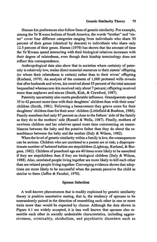 Genetic Similarity Theory 75
Human kin preferences also follow lines of genetic similarity. For example,
among the Ye’Kwana Indians of South America, the words “brother” and “sis­
ter” cover four different categories ranging from individuals who share 50
percent of their genes (identical by descent) to individuals who share only
12.5 percent of their genes. Hames (1979) has shown that the amount of time
the Ye’Kwana spend interacting with their biological relatives increases with
their degree of relatedness, even though their kinship terminology does not
reflect this correspondence.
Anthropological data also show that in societies where certainty of pater­
nity is relatively low, males direct material resources to their sisters’offspring
(to whom their relatedness is certain) rather than to their wives’ offspring
(Kurland, 1979). An analysis of the contents of 1,000 probated wills reveals
that after husbands and wives, kin received about 55 percent of the total amount
bequeathed whereas non-kin received only about 7 percent; offspring received
more than nephews and nieces (Smith, Kish, & Crawford, 1987).
Paternity uncertainty also exerts predictable influence. Grandparents spend
35 to 42 percent more time with their daughters’ children than with their sons’
children (Smith, 1981). Following a bereavement they grieve more for their
daughters’children than for their sons’ children (Littlefield & Rushton, 1986).
Family members feel only 87 percent as close to the fathers’ side of the family
as they do to the mothers* side (Russell & Wells, 1987). Finally, mothers of
newborn children and her relatives spend more time commenting on resem­
blances between the baby and the putative father than they do about the re­
semblance between the baby and the mother (Daly & Wilson, 1982).
When the level of genetic similarity within a family is low, the consequences
can be serious. Children who are unrelated to a parent are at risk; a dispropor­
tionate number of battered babies are stepchildren (Lightcap, Kurland, & Bur­
gess, 1982). Children of preschool age are 40 times more likely to be assaulted
if they are stepchildren than if they are biological children (Daly & Wilson,
1988). Also, unrelated people living together are more likely to kill each other
than are related people living together. Converging evidence shows that adop­
tions are more likely to be successful when the parents perceive the child as
similar to them (Jaffee & Fanshel, 1970).
Spouse Selection
A well-known phenomenon that is readily explained by genetic similarity
theory is positive assortative mating, that is, the tendency of spouses to be
nonrandomly paired in the direction of resembling each other in one or more
traits more than would be expected by chance. Although the data shown in
Figure 4.1 are widely accepted, it is less well known that spouses also re­
semble each other in socially undesirable characteristics, including aggres­
siveness, criminality, alcoholism, and psychiatric disorders such as
 