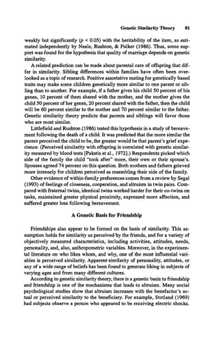 Genetic Similarity Theory 81
weakly but significantly (p < 0.05) with the heritability of the item, as esti­
mated independently by Neale, Rushton, & Fulker (1986). Thus, some sup­
port was found for the hypothesis that quality of marriage depends on genetic
similarity.
A related prediction can be made about parental care of offspring that dif­
fer in similarity. Sibling differences within families have often been over­
looked as a topic of research. Positive assortative mating for genetically based
traits may make some children genetically more similar to one parent or sib­
ling than to another. For example, if a father gives his child 50 percent of his
genes, 10 percent of them shared with the mother, and the mother gives the
child 50 percent of her genes, 20 percent shared with the father, then the child
will be 60 percent similar to the mother and 70 percent similar to the father.
Genetic similarity theory predicts that parents and siblings will favor those
who are most similar.
Littlefield and Rushton (1986) tested this hypothesis in a study of bereave­
ment following the death of a child. It was predicted that the more similar the
parent perceived the child to be, the greater would be that parent’s grief expe­
rience. (Perceived similarity with offspring is correlated with genetic similar­
ity measured by blood tests [Pakstis et al., 1972].) Respondents picked which
side of the family the child “took after** more, their own or their spouse’s.
Spouses agreed 74 percent on this question. Both mothers and fathers grieved
more intensely for children perceived as resembling their side of the family.
Other evidence of within-family preferences comes from a review by Segal
(1993) of feelings of closeness, cooperation, and altruism in twin pairs. Com­
pared with fraternal twins, identical twins worked harder for their co-twins on
tasks, maintained greater physical proximity, expressed more affection, and
suffered greater loss following bereavement.
A Genetic Basis for Friendship
Friendships also appear to be formed on the basis of similarity. This as­
sumption holds for similarity as perceived by the friends, and for a variety of
objectively measured characteristics, including activities, attitudes, needs,
personality, and, also, anthropometric variables. Moreover, in the experimen­
tal literature on who likes whom, and why, one of the most influential vari­
ables is perceived similarity. Apparent-similarity of personality, attitudes, or
any of a wide range of beliefs has been found to generate liking in subjects of
varying ages and from many different cultures.
According to genetic similarity theory, there is a genetic basis to friendship
and friendship is one of the mechanisms that leads to altruism. Many social
psychological studies show that altruism increases with the benefactor’s ac­
tual or perceived similarity to the beneficiary. For example, Stotland (1969)
had subjects observe a person who appeared to be receiving electric shocks.
 