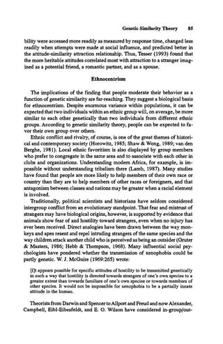 Genetic Similarity Theory 85
bility were accessed more readily as measured by response time, changed less
readily when attempts were made at social influence, and predicted better in
the attitude-similarity attraction relationship. Thus, Tesser (1993) found that
the more heritable attitudes correlated most with attraction to a stranger imag­
ined as a potential friend, a romantic partner, and as a spouse.
Ethnocentrism
The implications of the finding that people moderate their behavior as a
function of genetic similarity are far-reaching. They suggest a biological basis
for ethnocentrism. Despite enormous variance within populations, it can be
expected that two individuals within an ethnic group will, on average, be more
similar to each other genetically than two individuals from different ethnic
groups. According to genetic similarity theory, people can be expected to fa­
vor their own group over others.
Ethnic conflict and rivalry, of course, is one of the great themes of histori­
cal and contemporary society (Horowitz, 1985; Shaw & Wong, 1989; van den
Berghe, 1981). Local ethnic favoritism is also displayed by group members
who prefer to congregate in the same area and to associate with each other in
clubs and organizations. Understanding modem Africa, for example, is im­
possible without understanding tribalism there (Lamb, 1987). Many studies
have found that people are more likely to help members of their own race or
country than they are to help members of other races or foreigners, and that
antagonism between classes and nations may be greater when a racial element
is involved.
Traditionally, political scientists and historians have seldom considered
intergroup conflict from an evolutionary standpoint. That fear and mistrust of
strangers may have biological origins, however, is supported by evidence that
animals show fear of and hostility toward strangers, even when no injury has
ever been received. Direct analogies have been drawn between the way mon­
keys and apes resent and repel intruding strangers of the same species and the
way children attack another child who is perceived as being an outsider (Gruter
& Masters, 1986; Hebb & Thompson, 1968). Many influential social psy­
chologists have pondered whether the transmission of xenophobia could be
partly genetic. W. J. McGuire (1969:265) wrote:
[I]t appears possible for specific attitudes of hostility to be transmitted genetically
in such a way that hostility is directed towards strangers of one’s own species to a
greater extent than towards familiars of one’s own species or towards members of
other species. It would not be impossible for xenophobia to be a partially innate
attitude in the human.
Theorists from Darwin and Spencer to Allport and Freud and now Alexander,
Campbell, Eibl-Eibesfeldt, and E. O. Wilson have considered in-group/out-
 