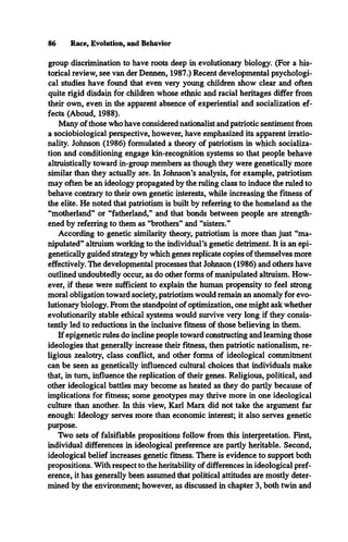 86 Race, Evolution, and Behavior
group discrimination to have roots deep in evolutionary biology. (For a his­
torical review, see van der Dennen, 1987.) Recent developmental psychologi­
cal studies have found that even very young children show clear and often
quite rigid disdain for children whose ethnic and racial heritages differ from
their own, even in the apparent absence of experiential and socialization ef­
fects (Aboud, 1988).
Many of those who have considered nationalist and patriotic sentiment from
a sociobiological perspective, however, have emphasized its apparent irratio­
nality. Johnson (1986) formulated a theory of patriotism in which socializa­
tion and conditioning engage kin-recognition systems so that people behave
altruistically toward in-group members as though they were genetically more
similar than they actually are. In Johnson’s analysis, for example, patriotism
may often be an ideology propagated by the ruling class to induce the ruled to
behave contrary to their own genetic interests, while increasing the fitness of
the elite. He noted that patriotism is built by referring to the homeland as the
“motherland” or “fatherland,” and that bonds between people are strength­
ened by referring to them as “brothers” and “sisters.”
According to genetic similarity theory, patriotism is more than just “ma­
nipulated” altruism working to the individual’s genetic detriment. It is an epi­
genetically guided strategy by which genes replicate copies of themselves more
effectively. The developmental processes that Johnson (1986) and others have
outlined undoubtedly occur, as do other forms of manipulated altruism. How­
ever, if these were sufficient to explain the human propensity to feel strong
moral obligation toward society, patriotism would remain an anomaly for evo­
lutionary biology. From the standpoint of optimization, one might ask whether
evolutionarily stable ethical systems would survive very long if they consis­
tently led to reductions in the inclusive fitness of those believing in them.
If epigenetic rules do incline people toward constructing and learning those
ideologies that generally increase their fitness, then patriotic nationalism, re­
ligious zealotry, class conflict, and other forms of ideological commitment
can be seen as genetically influenced cultural choices that individuals make
that, in turn, influence the replication of their genes. Religious, political, and
other ideological battles may become as heated as they do partly because of
implications for fitness; some genotypes may thrive more in one ideological
culture than another. In this view, Karl Marx did not take the argument far
enough: Ideology serves more than economic interest; it also serves genetic
purpose.
Two sets of falsifiable propositions follow from this interpretation. First,
individual differences in ideological preference are partly heritable. Second,
ideological belief increases genetic fitness. There is evidence to support both
propositions. With respect to the heritability of differences in ideological pref­
erence, it has generally been assumed that political attitudes are mostly deter­
mined by the environment; however, as discussed in chapter 3, both twin and
 