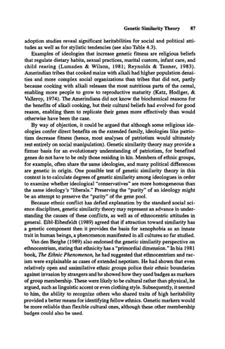 Genetic Similarity Theory 87
adoption studies reveal significant heritabilities for social and political atti­
tudes as well as for stylistic tendencies (see also Table 4.3).
Examples of ideologies that increase genetic fitness are religious beliefs
that regulate dietary habits, sexual practices, marital custom, infant care, and
child rearing (Lumsden & Wilson, 1981; Reynolds & Tanner, 1983).
Amerindian tribes that cooked maize with alkali had higher population densi­
ties and more complex social organizations than tribes that did not, partly
because cooking with alkali releases the most nutritious parts of the cereal,
enabling more people to grow to reproductive maturity (Katz, Hodiger, &
Valleroy, 1974). The Amerindians did not know the biochemical reasons for
the benefits of alkali cooking, but their cultural beliefs had evolved for good
reason, enabling them to replicate their genes more effectively than would
otherwise have been the case.
By way of objection, it could be argued that although some religious ide­
ologies confer direct benefits on the extended family, ideologies like patrio­
tism decrease fitness (hence, most analyses of patriotism would ultimately
rest entirely on social manipulation). Genetic similarity theory may provide a
firmer basis for an evolutionary understanding of patriotism, for benefited
genes do not have to be only those residing in kin. Members of ethnic groups,
for example, often share the same ideologies, and many political differences
are genetic in origin. One possible test of genetic similarity theory in this
context is to calculate degrees of genetic similarity among ideologues in order
to examine whether ideological “conservatives” are more homogeneous than
the same ideology’s “liberals.” Preserving the “purity” of an ideology might
be an attempt to preserve the “purity” of the gene pool.
Because ethnic conflict has defied explanation by the standard social sci­
ence disciplines, genetic similarity theory may represent an advance in under­
standing the causes of these conflicts, as well as of ethnocentric attitudes in
general. Eibl-Eibesfeldt (1989) agreed that if attraction toward similarity has
a genetic component then it provides the basis for xenophobia as an innate
trait in human beings, a phenomenon manifested in all cultures so far studied.
Van den Berghe (1989) also endorsed the genetic similarity perspective on
ethnocentrism, stating that ethnicity has a “primordial dimension.” In his 1981
book, The Ethnic Phenomenon, he had suggested that ethnocentrism and rac­
ism were explainable as cases of extended nepotism. He had shown that even
relatively open and assimilative ethnic groups police their ethnic boundaries
against invasion by strangers and he showed how they used badges as markers
of group membership. These were likely to be cultural rather than physical, he
argued, such as linguistic accent or even clothing style. Subsequently, it seemed
to him, the ability to recognize others who shared traits of high heritability
provided a better means for identifying fellow ethnics. Genetic markers would
be more reliable than flexible cultural ones, although these other membership
badges could also be used.
 