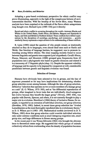 88 Race, Evolution, and Behavior
Adopting a gene-based evolutionary perspective for ethnic conflict may
prove illuminating, especially in the light of the conspicuous failures of envi­
ronmentalist theories. With the breakup of the Soviet Bloc, many Western
analysts have been surprised at the outbreak of the fierce ethnic antagonisms
long thought over. Richard Lynn (1989: 534) put it directly:
Racial and ethnic conflict is occurring throughout the world—between Blacks and
Whites in the United States, South Africa, and Britain; Basques and Spaniards in
Spain; and Irish and British in Northern Ireland. These conflicts have defied expla­
nations by the disciplines of sociology, psychology, and econom ics.... genetic
similarity theory represents a major advance in the understanding of these conflicts.
R. Lynn (1989) raised the question of why people remain as irrationally
attached as they do to languages, even almost dead ones such as Gaelic and
Welsh. One function of language barriers, he suggested, was to promote in­
breeding among fellow ethnics. The close mapping recently found to occur
between linguistic and genetic trees supports Lynn’s hypothesis. Cavalli-Sforza,
Piazza, Menozzi, and Mountain (1988) grouped gene frequencies from 42
populations into a phylogenetic tree based on genetic distances and related it
to a taxonomy of 17 linguistic phyla (chap. 11). Despite the apparent volatility
of language and its capacity to be imposed by conquerors at will, considerable
parallelism between genetic and linguistic evolution was found.
Selection of Groups
Humans have obviously been selected to live in groups, and the line of
argument presented so far may have implications for determining whether
group selection occurs among humans. Although the idea of group selection,
defined as “selection that operates on two or more members of a lineage group
as a unit” (E. O. Wilson, 1975: 585), and as “the differential reproduction of
groups, often imagined to favor traits that are individually disadvantageous
but evolve because they benefit the larger group” (Trivers, 1985: 456), was
popular with Darwin, Spencer, and others, it is not currently thought to play a
major role in evolution. Hamilton’s (1964) theory of inclusive fitness, for ex­
ample, is regarded as an extension of individual selection, not group selection
(Dawkins, 1976, 1982). Indeed, in recent times group selection has “rivaled
Lamarkianism as the most thoroughly repudiated idea in evolutionary theory,”
as D. S. Wilson put it (1983: 159). Mathematical models (reviewed in D. S.
Wilson, 1983) show that group selection could override individual selection
only under extreme conditions such as small intergroup migration rate, small
group size, and large differences in fitness among groups.
In the recent past it was Wynne-Edwards (1962) who brought the altruism
issue to theoretical center stage. He suggested that whole groups of animals
collectively refrain from overbreeding when the density of population becomes
 