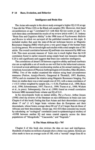 P 14 Race, Evolution, and Behavior
Intelligence and Brain Size
The Asian sub-sample in the above study averaged a higher IQ (110) at age
7 than did the White (102) or the Black sub-samples (90). Moreover, their head
circumferences at age 7 correlated 0.21 with their IQ test scores at age 7. As
such these data corroborated the results of my review article with C. D. Ankney
“Brain Size and Cognitive Ability” in the 1996 issue of Psychonomic Bulletin
and Review in which we surveyed all the published research on this topic. It
included studies that used the state-of-the-art technique known as Magnetic
Resonance Imaging (MRI) which gives a very good image of the human brain
in a living person. We reviewed eight such studies with a total sample size of 381
adults. The overall correlation between IQ and brain size measured by MRI was
0.44. This more accurate measure of brain size is much higher than the 0.20
correlation found in earlier research using simple head size measures (though
0.20 is still significant) and suggests that brain size underlies intelligence.
The correlations of about 0.30 between cognitive ability and head size/brain
size are as replicable a set of results as one will find in the behavioral sciences.
I reviewed several additional corroborating studies at the annual meeting of the
American Association ofPhysical Anthropologists in Columbus, Ohio (Rushton,
1999a). Two of the studies examined the relation using head circumference
measures (Furlow, Armijo-Prewitt, Gangestad & Thornhill, 1997; Rushton,
1997a) and six examined the relation using Magnetic Resonance Imaging. For
these six studies there was a total sample size of 422, with a mean correlation of
r = 0.31 (when weighted by sample size, r = 0.36; Flashman et al., 1998; Reiss
et al., 1996; Schoenemann, 1997; Tan et al., 1999; Tramo et al., 1998; Wickett
et al., in press). Subsequently, Gur et al. (1999) found an overall correlation
between MRI measured brain volume and IQ of 0.41.
In his encyclopedic book on mental ability, The g Factor, Arthur Jensen
(1998) cited my reviews of the literature on race differences in brain size (see
Chapter 6 of this book) finding that East Asians and their descendants average
about 17 cm3 (1 in3) larger brain volumes than do Europeans and their
descendants, whose brains average about 80 cm3(5 in3) larger than do those of
Africans and their descendants. Jensen (pp. 442-443) then extended my results
by calculating an “ecological” correlation (used in epidemiological studies) of
+0.998 between median IQ and mean cranial capacity across the three
populations of “Mongoloids,” “Caucasoids,” and “Negroids.”
Is The Mean African IQ = 70?
Chapter 6 of this book also reviews the data on race and intelligence.
Hundreds of studies on millions of people show a three-way pattern. IQ tests are
often made to have an average score of 100, with a “normal” range from 85 to
 