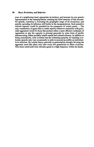 90 Race, Evolution, and Behavior
pose of a neighboring band, appropriate its territory, and increase its own genetic
representation in the metapopulation, retaining the tribal memory of this success­
ful episode, repeating it, increasing the geographic range of its occurrence, and
quickly spreading its influence still further in the metapopulation. Such primitive
cultural capacity would be permitted by the possession of certain genes.... The
only combination of genes able to confer superior fitness in contention with geno­
cidal aggressors would be those that produce either a more effective technique of
aggression or else the capacity to preempt genocide by some form of pacific
manoeuvering. Either probably entails mental and cultural advance. In addition to
being autocatalytic, such evolution has the interesting property of requiring a se­
lection episode only very occasionally in order to proceed as swiftly as individual-
level selection. By current theory, genocide or genosorption strongly favoring the
aggressor need take place only once every few generations to direct evolution.
This alone could push truly altruistic genes to a high frequency within the bands.
 