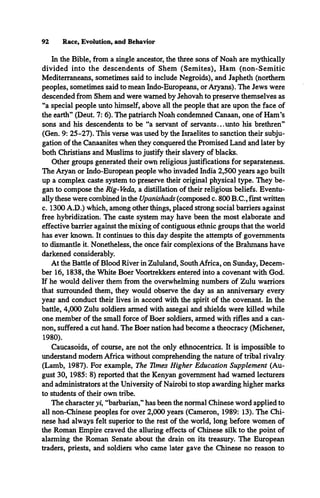 92 Race, Evolution, and Behavior
In the Bible, from a single ancestor, the three sons of Noah are mythically
divided into the descendents of Shem (Semites), Ham (non-Semitic
Mediterraneans, sometimes said to include Negroids), and Japheth (northern
peoples, sometimes said to mean Indo-Europeans, or Aryans). The Jews were
descended from Shem and were warned by Jehovah to preserve themselves as
“a special people unto himself, above all the people that are upon the face of
the earth” (Deut. 7: 6). The patriarch Noah condemned Canaan, one of Ham’s
sons and his descendents to be “a servant of servants...unto his brethren”
(Gen. 9: 25-27). This verse was used by the Israelites to sanction their subju­
gation of the Canaanites when they conquered the Promised Land and later by
both Christians and Muslims to justify their slavery of blacks.
Other groups generated their own religious justifications for separateness.
The Aryan or Indo-European people who invaded India 2,500 years ago built
up a complex caste system to preserve their original physical type. They be­
gan to compose the Rig-Veda, a distillation of their religious beliefs. Eventu­
ally these were combined in the Upanishads (composed c. 800 B.C., first written
c. 1300 A.D.) which, among other things, placed strong social barriers against
free hybridization. The caste system may have been the most elaborate and
effective barrier against the mixing of contiguous ethnic groups that the world
has ever known. It continues to this day despite the attempts of governments
to dismantle it. Nonetheless, the once fair complexions of the Brahmans have
darkened considerably.
At the Battle of Blood River in Zululand, South Africa, on Sunday, Decem­
ber 16, 1838, the White Boer Voortrekkers entered into a covenant with God.
If he would deliver them from the overwhelming numbers of Zulu warriors
that surrounded them, they would observe the day as an anniversary every
year and conduct their lives in accord with the spirit of the covenant. In the
battle, 4,000 Zulu soldiers armed with assegai and shields were killed while
one member of the small force of Boer soldiers, armed with rifles and a can­
non, suffered a cut hand. The Boer nation had become a theocracy (Michener,
1980).
Caucasoids, of course, are not the only ethnocentrics. It is impossible to
understand modem Africa without comprehending the nature of tribal rivalry
(Lamb, 1987). For example, The Times Higher Education Supplement (Au­
gust 30, 1985: 8) reported that the Kenyan government had warned lecturers
and administrators at the University of Nairobi to stop awarding higher marks
to students of their own tribe.
The character yi, “barbarian,” has been the normal Chinese word applied to
all non-Chinese peoples for over 2,000 years (Cameron, 1989: 13). The Chi­
nese had always felt superior to the rest of the world, long before women of
the Roman Empire craved the alluring effects of Chinese silk to the point of
alarming the Roman Senate about the drain on its treasury. The European
traders, priests, and soldiers who came later gave the Chinese no reason to
 