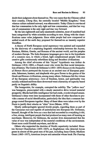 Race and Racism in History 93
doubt theirjudgment about themselves. The very name that the Chinese called
their country, Chung Kuo, the centrally located “Middle Kingdom,” from
whence culture radiated outward, was ethnocentric. Today China is convinced
that her communism is the only right and true communism, and that her way
out of communism is the only right and true way forward.
By the late eighteenth and early nineteenth centuries, most of mankind had
been categorized by white scientists according to race. Along with the classi­
fications came value judgments. Since white people had now conquered or
settled much of the earth they proposed for themselves an innately superior
bloodline.
A theory of North European racial supremacy was assisted and expanded
by the discovery of a surprising linguistic relationship between the Aryans,
Persians, Hittites, Greeks, and Romans of the ancient world, and the peoples
of modem Europe. The Indo-European languages gave rise to the hypothesis
of a common race, in which a blond, light complexioned people with rare
creative gifts continuously refertilizes dying and decadent civilizations.
Among the chief advocates of this “Aryan” hypothesis was Arthur de
Gobineau (1816-1882), a French count who wrote the first racial interpreta­
tion of history. The Comte de Gobineau’s (1853-1855) Essays on the Inequality
o f Human Races portrayed the Aryans as an ancient race of European peas­
ants, fishermen, hunters, and shepherds who gave flower to the genius of the
Greek and Roman civilizations, among many others. Gobineau felt the virtues
of the European aristocracy—love of freedom, honor, and spirituality was
racially ordained and from there downward went a hierarchy of capacity based
partly on linguistic ability.
The bourgeoisie, for example, corrupted the nobility. The “yellow race”
was bourgeois, preoccupied with a steady uncreative drive toward material
prosperity. Blacks had little intelligence but had crude, overdeveloped senses.
Gobineau’s ideas were later incorporated with those of other theorists to pro­
vide a means of racial identification, particularly the idea that a common lan­
guage rooted Europeans together. Many of these ideas were taken over by the
Nazis to justify their attacks on “alien” Jews (Mosse, 1978).
Mostly anthropologists ignored Jewish people, regarding them as part of
the Caucasian race and capable of assimilation into European life. Gobineau,
himself, thought of the Jews as a race that had succeeded in everything it did,
a free, strong, intelligent people that had produced as many men of learning as
merchants. Moreover, for Gobineau, the ancient Jews demonstrated that the
value of race was independent of the material conditions of the environment.
Great races could flourish anywhere, and did so.
Others who supported the doctrine of Nordic superiority included: Hous­
ton Stewart Chamberlain (1855-1927), an Englishman who detected Aryan
genes in almost all the great men of the past, including Jesus Christ; Madison
Grant (1865-1937), American lawyer and naturalist whose book The Passing
 