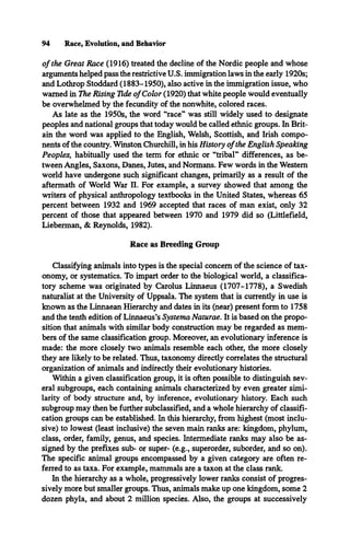 94 Race, Evolution, and Behavior
o f the Great Race (1916) treated the decline of the Nordic people and whose
arguments helped pass the restrictive U.S. immigration laws in the early 1920s;
and Lothrop Stoddard (1883-1950), also active in the immigration issue, who
warned in The Rising Tide of Color (1920) that white people would eventually
be overwhelmed by the fecundity of the nonwhite, colored races.
As late as the 1950s, the word “race” was still widely used to designate
peoples and national groups that today would be called ethnic groups. In Brit­
ain the word was applied to the English, Welsh, Scottish, and Irish compo­
nents of the country. Winston Churchill, in his History ofthe English Speaking
Peoples, habitually used the term for ethnic or “tribal” differences, as be­
tween Angles, Saxons, Danes, Jutes, and Normans. Few words in the Western
world have undergone such significant changes, primarily as a result of the
aftermath of World War II. For example, a survey showed that among the
writers of physical anthropology textbooks in the United States, whereas 65
percent between 1932 and 1969 accepted that races of man exist, only 32
percent of those that appeared between 1970 and 1979 did so (Littlefield,
Lieberman, & Reynolds, 1982).
Race as Breeding Group
Classifying animals into types is the special concern of the science of tax­
onomy, or systematics. To impart order to the biological world, a classifica-
tory scheme was originated by Carolus Linnaeus (1707-1778), a Swedish
naturalist at the University of Uppsala. The system that is currently in use is
known as the Linnaean Hierarchy and dates in its (near) present form to 1758
and the tenth edition of Linnaeus’s Systema Naturae. It is based on the propo­
sition that animals with similar body construction may be regarded as mem­
bers of the same classification group. Moreover, an evolutionary inference is
made: the more closely two animals resemble each other, the more closely
they are likely to be related. Thus, taxonomy directly correlates the structural
organization of animals and indirectly their evolutionary histories.
Within a given classification group, it is often possible to distinguish sev­
eral subgroups, each containing animals characterized by even greater simi­
larity of body structure and, by inference, evolutionary history. Each such
subgroup may then be further subclassified, and a whole hierarchy of classifi­
cation groups can be established. In this hierarchy, from highest (most inclu­
sive) to lowest (least inclusive) the seven main ranks are: kingdom, phylum,
class, order, family, genus, and species. Intermediate ranks may also be as­
signed by the prefixes sub- or super- (e.g., superorder, suborder, and so on).
The specific animal groups encompassed by a given category are often re­
ferred to as taxa. For example, mammals are a taxon at the class rank.
In the hierarchy as a whole, progressively lower ranks consist of progres­
sively more but smaller groups. Thus, animals make up one kingdom, some 2
dozen phyla, and about 2 million species. Also, the groups at successively
 