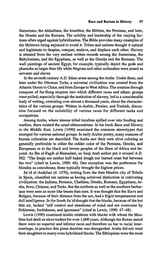Race and Racism in History 97
Sumerians, the Akkadians, the Israelites, the Hittites, the Persians, and later,
the Greeks and the Romans. The nobility and leadership of the varying fac­
tions often urged against hybridization. The Bible provides many examples of
the Hebrews being enjoined to avoid it. Tribes and nations thought it natural
and legitimate to despise, conquer, enslave, and displace each other. Slavery
is attested from the very earliest written records among the Sumerians, the
Babylonians, and the Egyptians, as well as the Greeks and the Romans. The
wall paintings of ancient Egypt, for example, typically depict the gods and
pharaohs as larger than life while Negroes and other outlanders were posed as
servants and slaves.
In the seventh century A.D. Islam arose among the Arabs. Under them, and
later under the Ottoman Turks, a universal civilization was created from the
Atlantic Ocean to China, and from Europe to WestAfrica. The creation through
conquest of far-flung empires into which different races and ethnic groups
were pulled, especially through the institution of slavery, led to a considerable
body of writing, extending over almost a thousand years, about the character­
istics of the various groups. Written in Arabic, Persian, and Turkish, discus­
sion focused on the suitability of various races for different tasks and
occupations.
Among Arabs, where intense tribal loyalties spilled over into feuding and
warfare, there existed the usual ethnocentrism. In his book Race and Slavery
in the Middle East, Lewis (1990) examined the common stereotypes that
emerged for various national groups. In early Arabic poetry, many nuances of
human coloration are described. The Arabs saw their own olive coloring as
generally preferable to either the redder color of the Persians, Greeks, and
Europeans or to the black and brown peoples of the Hom of Africa and be­
yond. As Ibn al-Fagih al-Hamadani, an Iraqi Arab author put it around A.D.
902: “The Iraqis are neither half-baked dough nor burned crust but between
the two” (cited in Lewis, 1990: 46). One exception was the preference for
blondes as concubines; these typically brought the highest prices.
Sa‘id al-Andalusi (d. 1070), writing from the then Muslim city of Toledo
in Spain, classified ten nations as having achieved distinction in cultivating
civilization: the Indians, Persians, Chaldees, Greeks, Romans, Egyptians, Ar­
abs, Jews, Chinese, and Turks. But the northern as well as the southern barbar­
ians were seen as more like beasts than men. It was thought that the Slavs and
Bulgars, because of their distance from the sun, had a frigid temperament and
dull intelligence. In the South Sa‘id thought that the blacks, because of the hot
thin air, lacked “self control and steadiness of mind and are overcome by
fickleness, foolishness, and ignorance” (cited in Lewis, 1990: 47-48).
Lewis (1990) examined Arabic relations with blacks with whom the Mus­
lims had dealt as slave traders for over 1,000 years. Although the Koran stated
there were no superior and inferior races and therefore no bar to racial inter­
marriage, in practice this pious doctrine was disregarded. Arabs did not want
their daughters to marry even hybridized blacks. The Ethiopians were the most
 