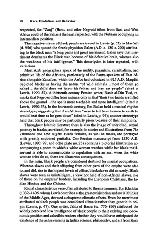 respected, the “Zanj” (Bantu and other Negroid tribes from East and West
Africa south of the Sahara) the least respected, with the Nubians occupying an
intermediate position.
The negative views of black people are traced by Lewis (p. 52) to Mas’udi
(d. 956) who quoted the Greek physician Galen (A.D. c. 130-c. 200) attribut­
ing to the black man “a long penis and great merriment. Galen says that mer­
riment dominates the Black man because of his defective brain, whence also
the weakness of his intelligence.” This description is later repeated, with
variations.
Most Arab geographers speak of the nudity, paganism, cannibalism, and
primitive life of the Africans, particularly of the Bantu-speakers of East Af­
rica alongside Zanzibar, which the Arabs had colonized in 925 A.D. Maqdisi
depicted blacks as having the nature “of wild animals... most of them go
naked... the child does not know his father, and they eat people” (cited in
Lewis, 1990: 52). A thirteenth-century Persian writer, Nasir al-Din Tusi, re­
marks that Negroes differ from animals only in that “their two hands are lifted
above the ground...the ape is more teachable and more intelligent” (cited in
Lewis, 1990: 53). In the fourteenth century, Ibn Butlan held a musical rhythm
stereotype, suggesting that if an African “were to fall from heaven to earth he
would beat time as he goes down” (cited in Lewis, p. 94); another stereotype
held that black people may be particularly pious because of their simplicity.
Throughout Islamic literature there is also the image of unbridled, sexual
potency in blacks, as related, for example, in stories and illustrations from The
Thousand and One Nights. Black females, as well as males, are portrayed
with greatly endowed genitalia. One Persian manuscript from 1530 A.D.
(Lewis, 1990: 97, and color plate no. 23) contains a pictorial illustration ac­
companying a poem in which a white woman watches while her black maid­
servant is able to accommodate to copulation with an ass; when the white
woman tries do so, there are disastrous consequences.
In the main, black people are considered destined for menial occupations.
Whereas slaves and their offspring from other parts of the empire were able
to, and did, rise to the highest levels of office, black slaves did so rarely. Black
slaves were seen as unintelligent, a view not held of non-African slaves, nor
of those on the empires’ borders, including the European Christians, the In­
dian Hindus, and the Chinese.
Racial characteristics were often attributed to the environment. Ibn Khaldun
(1332-1406) whom Lewis describes as the greatest historian and social thinker
of the Middle Ages, devoted a chapter to climatic effects. Even the merriment
attributed to black people was considered climatic rather than genetic in ori­
gin (Lewis, p. 47). One writer, Jahiz of Basra (ca. 776-869) attributed the
widely perceived low intelligence of black people to their existing socioeco­
nomic position and asked his readers whether they would have anticipated the
existence of the achievements in Indian science, philosophy, and art from their
98 Race, Evolution, and Behavior
 