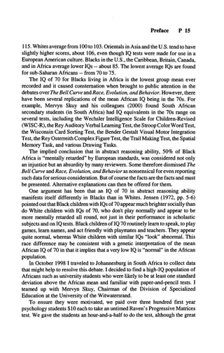 Preface P 15
115. Whites average from 100 to 103. Orientals in Asia and the U.S. tend to have
slightly higher scores, about 106, even though IQ tests were made for use in a
European American culture. Blacks in the U.S., the Caribbean, Britain, Canada,
and in Africa average lower IQs - about 85. The lowest average IQs are found
for sub-Saharan Africans -- from 70 to 75.
The IQ of 70 for Blacks living in Africa is the lowest group mean ever
recorded and it caused consternation when brought to public attention in the
debates over The Bell Curve and Race, Evolution, and Behavior. However, there
have been several replications of the mean African IQ being in the 70s. For
example, Mervyn Skuy and his colleagues (2000) found South African
secondary students (in South Africa) had IQ equivalents in the 70s range on
several tests, including the Wechsler Intelligence Scale for Children-Revised
(WISC-R), the Rey Auditory Verbal Learning Test, the Stroop Color Word Test,
the Wisconsin Card Sorting Test, the Bender Gestalt Visual Motor Integration
Test, the Rey Osterreith Complex Figure Test, the Trail Making Test, the Spatial
Memory Task, and various Drawing Tasks.
The implied conclusion that in abstract reasoning ability, 50% of Black
Africa is “mentally retarded” by European standards, was considered not only
an injustice but an absurdity by many reviewers. Some therefore dismissed The
Bell Curve and Race, Evolution, and Behavior as nonsensical for even reporting
such data for serious consideration. But of course the facts are the facts and must
be presented. Alternative explanations can then be offered for them.
One argument has been that an IQ of 70 in abstract reasoning ability
manifests itself differently in Blacks than in Whites. Jensen (1972, pp. 5-6)
pointed out that Black children with IQs of 70 appear much brighter socially than
do White children with IQs of 70, who don’t play normally and appear to be
more mentally retarded all round, not just in their performance in scholastic
subjects and on IQ tests. Black children of IQ 70 routinely learn to speak, to play
games, learn names, and act friendly with playmates and teachers. They appear
quite normal, whereas White children with similar IQs “look” abnormal. This
race difference may be consistent with a genetic interpretation of the mean
African IQ of 70 in that it implies that a very low IQ is “normal” in the African
population.
In October 1998 I traveled to Johannesburg in South Africa to collect data
that might help to resolve this debate. I decided to find a high-IQ population of
Africans such as university students who were likely to be at least one standard
deviation above the African mean and familiar with paper-and-pencil tests. I
teamed up with Mervyn Skuy, Chairman of the Division of Specialized
Education at the University of the Witwatersrand.
To ensure they were motivated, we paid over three hundred first year
psychology students $10 each to take an untimed Raven’s Progressive Matrices
test. We gave the students an hour-and-a-half to do the test, although the great
 