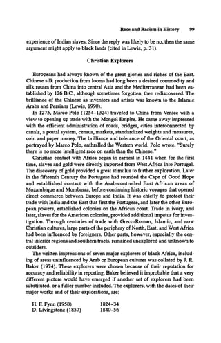 Race and Racism in History 99
experience of Indian slaves. Since the reply was likely to be no, then the same
argument might apply to black lands (cited in Lewis, p. 31).
Christian Explorers
Europeans had always known of the great glories and riches of the East.
Chinese silk production from looms had long been a desired commodity and
silk routes from China into central Asia and the Mediterranean had been es­
tablished by 126 B.C., although sometimes forgotten, then rediscovered. The
brilliance of the Chinese as inventors and artists was known to the Islamic
Arabs and Persians (Lewis, 1990).
In 1275, Marco Polo (1254-1324) traveled to China from Venice with a
view to opening up trade with the Mongol Empire. He came away impressed
with the efficient administration of roads, bridges, cities interconnected by
canals, a postal system, census, markets, standardized weights and measures,
coin and paper money. The brilliance and tolerance of the Oriental court, as
portrayed by Marco Polo, enthralled the Western world. Polo wrote, “Surely
there is no more intelligent race on earth than the Chinese.”
Christian contact with Africa began in earnest in 1441 when for the first
time, slaves and gold were directly imported from West Africa into Portugal.
The discovery of gold provided a great stimulus to further exploration. Later
in the fifteenth Century the Portugese had rounded the Cape of Good Hope
and established contact with the Arab-controlled East African areas of
Mozambique and Mombassa, before continuing historic voyages that opened
direct commerce between Europe and India. It was chiefly to protect their
trade with India and the East that first the Portugese, and later the other Euro­
pean powers, established colonies on the African coast. Trade in ivory, and
later, slaves for the American colonies, provided additional impetus for inves­
tigation. Through centuries of trade with Greco-Roman, Islamic, and now
Christian cultures, large parts of the periphery of North, East, and West Africa
had been influenced by foreigners. Other parts, however, especially the cen­
tral interior regions and southern tracts, remained unexplored and unknown to
outsiders.
The written impressions of seven major explorers of black Africa, includ­
ing of areas uninfluenced by Arab or European cultures was collated by J. R.
Baker (1974). These explorers were chosen because of their reputation for
accuracy and reliability in reporting. Baker believed it improbable that a very
different picture would have emerged if another set of explorers had been
substituted, or a fuller number included. The explorers, with the dates of their
major works and of their explorations, are:
H. F. Fynn (1950)
D. Livingstone (1857)
1824-34
1840-56
 