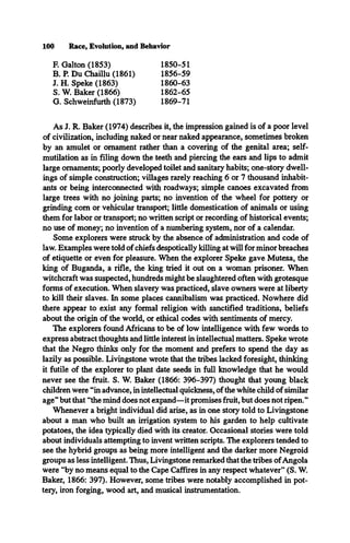 100 Race, Evolution, and Behavior
F. Galton (1853) 1850-51
B. P. Du Chaillu (1861) 1856-59
J. H. Speke (1863) 1860-63
S. W. Baker (1866) 1862-65
G. Schweinfurth (1873) 1869-71
As J. R. Baker (1974) describes it, the impression gained is of a poor level
of civilization, including naked or near naked appearance, sometimes broken
by an amulet or ornament rather than a covering of the genital area; self­
mutilation as in filing down the teeth and piercing the ears and lips to admit
large ornaments; poorly developed toilet and sanitary habits; one-story dwell­
ings of simple construction; villages rarely reaching 6 or 7 thousand inhabit­
ants or being interconnected with roadways; simple canoes excavated from
large trees with no joining parts; no invention of the wheel for pottery or
grinding com or vehicular transport; little domestication of animals or using
them for labor or transport; no written script or recording of historical events;
no use of money; no invention of a numbering system, nor of a calendar.
Some explorers were struck by the absence of administration and code of
law. Examples were told of chiefs despotically killing at will for minor breaches
of etiquette or even for pleasure. When the explorer Speke gave Mutesa, the
king of Buganda, a rifle, the king tried it out on a woman prisoner. When
witchcraft was suspected, hundreds might be slaughtered often with grotesque
forms of execution. When slavery was practiced, slave owners were at liberty
to kill their slaves. In some places cannibalism was practiced. Nowhere did
there appear to exist any formal religion with sanctified traditions, beliefs
about the origin of the world, or ethical codes with sentiments of mercy.
The explorers found Africans to be of low intelligence with few words to
express abstract thoughts and little interest in intellectual matters. Speke wrote
that the Negro thinks only for the moment and prefers to spend the day as
lazily as possible. Livingstone wrote that the tribes lacked foresight, thinking
it futile of the explorer to plant date seeds in full knowledge that he would
never see the fruit. S. W. Baker (1866: 396-397) thought that young black
children were “in advance, in intellectual quickness, of the white child of similar
age” but that “the mind does not expand—it promises fruit, but does not ripen.”
Whenever a bright individual did arise, as in one story told to Livingstone
about a man who built an irrigation system to his garden to help cultivate
potatoes, the idea typically died with its creator. Occasional stories were told
about individuals attempting to invent written scripts. The explorers tended to
see the hybrid groups as being more intelligent and the darker more Negroid
groups as less intelligent. Thus, Livingstone remarked that the tribes ofAngola
were “by no means equal to the Cape Caffires in any respect whatever” (S. W.
Baker, 1866: 397). However, some tribes were notably accomplished in pot­
tery, iron forging, wood art, and musical instrumentation.
 
