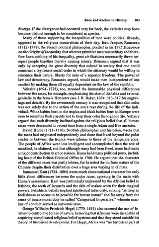 Race and Racism in History 103
diverge. If the divergence had occurred very far back, the varieties may have
become distinct enough to be considered as species.
Many of those supporting the inequalities of race were political liberals,
opposed to the religious monarchists of their day. Jean Jacques Rousseau
(1712-1778), the French political philosopher, posited in his 1775 Discourse
on the Origins o fInequality, that whereas primitive man was solitary and there­
fore knew nothing of his inequality, great civilizations necessarily threw un­
equal people together thereby causing misery. Rousseau argued that it was
only by accepting the great diversity that existed in society that one could
construct a legitimate social order in which the citizenry would be willing to
renounce their natural liberty for sake of a superior freedom. The power of
law and democracy, Rousseau argued, would make men independent of one
another by making them all equally dependent on the law of the republic.
Voltaire (1694-1778), too, stressed the immutable physical differences
between the races, for example, emphasizing the size of the labia and external
genitalia in the female Hottentot (see J. R. Baker, 1974: 313-317 for engrav­
ings and details). By the seventeenth century it was recognized that skin color
was not solely due to the action of the sun’s rays during the life of the indi­
vidual. White babies bom in the tropics and black babies bom in Europe were
seen to resemble their parents and to keep their color throughout life. Voltaire
argued that such diversity inclined against the religious belief that all human
races were descended in recent time from a single Adam and Eve ancestor.
David Hume (1711-1776), Scottish philosopher and historian, wrote that
the races had originated independently and those that lived beyond the polar
circles or between the tropics were inferior to those of the temperate zone.
The people of Africa were less intelligent and accomplished than the rest of
mankind, he claimed, and that although many had been freed, none had made
a major contribution to art or science. Hume held many political posts, includ­
ing head of the British Colonial Office in 1766. He argued that the character
of the different races was partly inborn, for he noted the uniform nature of the
Chinese despite their distribution over a huge area varying in climate.
Immanuel Kant (1724-1804) wrote much about national character but only
little about differences between the major races, agreeing in the main with
Hume’s assessment. Kant was particularly impressed by the African belief in
fetishes, the teeth of leopards and the skin of snakes worn for their magical
powers. Fetishistic beliefs implied intellectual inferiority, sinking “as deep in
foolishness as seems to be possible for human nature” and far away from the
sense of innate moral duty he called “Categorical Imperative,” wherein max­
ims of conduct served as universal laws.
George Wilhelm Friedrich Hegel (1770-1831) also scorned the use of fe­
tishes to control the forces of nature, believing that Africans were incapable of
acquiring complicated religious belief systems and that they stood outside his
theory of historical development. For Hegel, Africa was “no historical part of
 