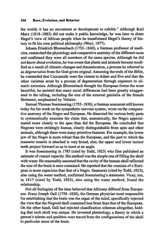 104 Race, Evolution, and Behavior
the world; it has no movement or development to exhibit.” Although Karl
Marx (1818-1883) did not make it public knowledge, he was later to share
Hegel’s view of African people when he transformed Hegel’s theory of his­
tory to fit his own political philosophy (Weyl, 1977).
Johann Friedrich Blumenbach (1752-1840), a German professor of medi­
cine, researched the physiology and comparative anatomy of the different races
and confirmed they were all members of the same species. Although he did
not know about evolution, he was aware that plants and animals became modi­
fied as a result of climatic changes and domestication, a process he referred to
as degeneration from the God-given original. Assuming the truth of the Bible,
he contended that Caucasoids were the closest to Adam and Eve and that the
other varieties arose by a process of degeneration through exposure to cli­
matic extremes. Although Blumenbach thought the European forms the most
beautiful, he insisted that many racial differences had been greatly exagger­
ated in the telling, including the size of the external genitalia of the female
Hottentot, emphasized by Voltaire.
Samuel Thomas Soemmering (1755-1830), a German anatomist still known
today for his work on the sympathetic nervous system, wrote on the compara­
tive anatomy of the Negro and European. He dissected the various body parts
to systematically examine the claim that, anatomically, the Negro approxi­
mated more closely to the apes than did the European. He concluded that
Negroes were strikingly human, clearly distinguishable from apes and other
animals, although there were many primitive features. For example, the lower
jaw of the Negro is more robust than the European, and the part to which the
masseter muscle is attached is very broad; also, the upper and lower incisor
teeth project forward so as to meet at an angle.
It was Soemmering in 1785 (cited by Todd, 1923) who first published an
estimate of cranial capacity. His method was the simple one of filling the skull
with water. He reasonably assumed that the cavity of the human skull reflected
the size of the brain it once contained. He reported that the cranium of a Euro­
pean is more capacious than that of a Negro. Saumarez (cited by Todd, 1923),
also using the water method, confirmed Soemmering’s statement. Vicey, too,
in 1817 (cited by Todd, 1923), also using the water method, found the
relationship.
Not all biologists of the time believed that Africans differed from Europe­
ans. Franz Joseph Gall (1758-1828), the German physician most responsible
for establishing that the brain was the organ of the mind, specifically rejected
the view that the Negroid skull contained less brain than that of the European.
On the other hand, Gall had rejected classification schemes altogether, hold­
ing that each skull was unique. He invented phrenology, a theory in which a
person’s talents and qualities were traced from the configurations of the skull
to particular areas of the brain.
 