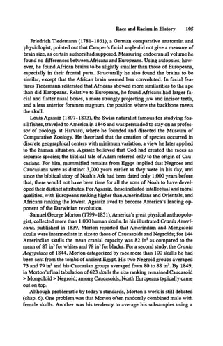 Race and Racism in History 105
Friedrich Tiedemann (1781-1861), a German comparative anatomist and
physiologist, pointed out that Camper’s facial angle did not give a measure of
brain size, as certain authors had supposed. Measuring endocranial volume he
found no differences between Africans and Europeans. Using autopsies, how­
ever, he found African brains to be slightly smaller than those of Europeans,
especially in their frontal parts. Structurally he also found the brains to be
similar, except that the African brain seemed less convoluted. In facial fea­
tures Tiedemann reiterated that Africans showed more similarities to the ape
than did Europeans. Relative to Europeans, he found Africans had larger fa­
cial and flatter nasal bones, a more strongly projecting jaw and incisor teeth,
and a less anterior foramen magnum, the position where the backbone meets
the skull.
Louis Agassiz (1807-1873), the Swiss naturalist famous for studying fos­
sil fishes, traveled to America in 1846 and was persuaded to stay on as profes­
sor of zoology at Harvard, where he founded and directed the Museum of
Comparative Zoology. He theorized that the creation of species occurred in
discrete geographical centers with minimum variation, a view he later applied
to the human situation. Agassiz believed that God had created the races as
separate species; the biblical tale of Adam referred only to the origin of Cau­
casians. For him, mummified remains from Egypt implied that Negroes and
Caucasians were as distinct 3,000 years earlier as they were in his day, and
since the biblical story of Noah’s Ark had been dated only 1,000 years before
that, there would not have been time for all the sons of Noah to have devel­
oped their distinct attributes. For Agassiz, these included intellectual and moral
qualities, with Europeans ranking higher than Amerindians and Orientals, and
Africans ranking the lowest. Agassiz lived to become America’s leading op­
ponent of the Darwinian revolution.
Samuel George Morton (1799-1851), America’s great physical anthropolo­
gist, collected more than 1,000 human skulls. In his illustrated Crania Ameri­
cana, published in 1839, Morton reported that Amerindian and Mongoloid
skulls were intermediate in size to those of Caucasoids and Negroids; for 144
Amerindian skulls the mean cranial capacity was 82 in3 as compared to the
mean of 87 in3for whites and 78 in3for blacks. For a second study, the Crania
Aegyptiaca of 1844, Morton categorized by race more than 100 skulls he had
been sent from the tombs of ancient Egypt. His two Negroid groups averaged
73 and 79 in3and his Caucasian groups averaged from 80 to 88 in3. By 1849,
in Morton’s final tabulation of 623 skulls the size ranking remained Caucasoid
> Mongoloid > Negroid; among Caucasoids, North Europeans typically came
out on top.
Although problematic by today’s standards, Morton’s work is still debated
(chap. 6). One problem was that Morton often randomly combined male with
female skulls. Another was his tendency to average his subsamples using a
 