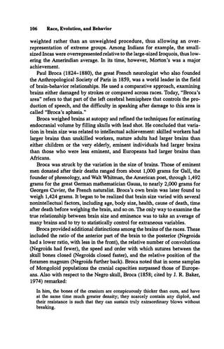 106 Race, Evolution, and Behavior
weighted rather than an unweighted procedure, thus allowing an over­
representation of extreme groups. Among Indians for example, the small­
sized Incas were overrepresented relative to the large-sized Iroquois, thus low­
ering the Amerindian average. In its time, however, Morton’s was a major
achievement.
Paul Broca (1824-1880), the great French neurologist who also founded
the Anthropological Society of Paris in 1859, was a world leader in the field
of brain-behavior relationships. He used a comparative approach, examining
brains either damaged by strokes or compared across races. Today, “Broca’s
area” refers to that part of the left cerebral hemisphere that controls the pro­
duction of speech, and the difficulty in speaking after damage to this area is
called “Broca’s aphasia.”
Broca weighed brains at autopsy and refined the techniques for estimating
endocranial volume by filling skulls with lead shot. He concluded that varia­
tion in brain size was related to intellectual achievement: skilled workers had
larger brains than unskilled workers, mature adults had larger brains than
either children or the very elderly, eminent individuals had larger brains
than those who were less eminent, and Europeans had larger brains than
Africans.
Broca was struck by the variation in the size of brains. Those of eminent
men donated after their deaths ranged from about 1,000 grams for Gall, the
founder of phrenology, and Walt Whitman, the American poet, through 1,492
grams for the great German mathematician Gauss, to nearly 2,000 grams for
Georges Cuvier, the French naturalist. Broca’s own brain was later found to
weigh 1,424 grams. It began to be realized that brain size varied with several
nonintellectual factors, including age, body size, health, cause of death, time
after death before weighing the brain, and so on. The only way to examine the
true relationship between brain size and eminence was to take an average of
many brains and to try to statistically control for extraneous variables.
Broca provided additional distinctions among the brains of the races. These
included the ratio of the anterior part of the brain to the posterior (Negroids
had a lower ratio, with less in the front), the relative number of convolutions
(Negroids had fewer), the speed and order with which sutures between the
skull bones closed (Negroids closed faster), and the relative position of the
foramen magnum (Negroids further back). Broca noted that in some samples
of Mongoloid populations the cranial capacities surpassed those of Europe­
ans. Also with respect to the Negro skull, Broca (1858; cited by J. R. Baker,
1974) remarked:
In him, the bones of the cranium are conspicuously thicker than ours, and have
at the same time much greater density; they scarcely contain any diploe, and
their resistance is such that they can sustain truly extraordinary blows without
breaking.
 