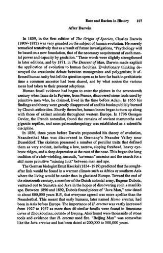 Race and Racism in History 107
After Darwin
In 1859, in the first edition of The Origin o f Species, Charles Darwin
(1809-1882) was very guarded on the subject of human evolution. He merely
remarked tentatively that as a result of future investigations, “Psychology will
be based on a new foundation, that of the necessary acquirement of each men­
tal power and capacity by gradation.” These words were slightly strengthened
in later editions, and by 1871, in The Descent o f Man, Darwin made explicit
the application of evolution to human faculties. Evolutionary thinking de­
stroyed the creationist debate between monogenists and polygenists; it af­
firmed human unity but left the question open as to how far back in prehistoric
time a common ancestor had been shared, and by what routes the various
races had taken to their present adaptions.
Human fossil evidence had begun to enter the picture in the seventeenth
century when Isaac de la Payrére, from France, discovered stone tools used by
primitive men who, he claimed, lived in the time before Adam. In 1655 his
findings and theory were greatly disapproved of and his books publicly burned
by Church authorities. Shortly thereafter, human bones began to turn up along
with those of extinct animals throughout western Europe. In 1796 Georges
Cuvier, the French naturalist, found the remains of ancient mammoths and
gigantic reptiles, and soon paleoanthropology was established as a scientific
discipline.
In 1856, three years before Darwin propounded his theory of evolution,
Neanderthal Man was discovered in Germany’s Neander Valley near
Dusseldorf. The skeleton possessed a number of peculiar traits that defined
them as very ancient, including a low, narrow, sloping forehead, heavy eye­
brow ridges, and a deep depression at the root of the nose. This began the long
tradition of a club-wielding, uncouth, “caveman” ancestor and the search for a
still more primitive “missing link” between man and ape.
The German biologist Ernst Haeckel (1834-1919) predicted that the sought-
after link would be found in a warmer climate such as Africa or southern Asia
where the living would be easier than in glaciated Europe. Toward the end of
the nineteenth century, a member of the Dutch colonial army, Eugene Dubois,
ventured out to Sumatra and Java in the hopes of discovering such a manlike
ape. Between 1890 and 1892, Dubois found pieces of “Java Man,” now dated
to about 800,000 years B.P., that everyone agreed was more apelike than the
Neanderthal. This meant that early humans, later named Homo erectus, had
been in Asia before Europe. The importance of H. erectus was vastly increased
from 1927 to 1937 as more than 40 similar fossils were found in limestone
caves at Zhoukoudian, outside of Beijing. Also found were thousands of stone
tools and evidence that H. erectus used fire. “Beijing Man” was somewhat
like the Java erectus and has been dated at 200,000 to 500,000 years.
 
