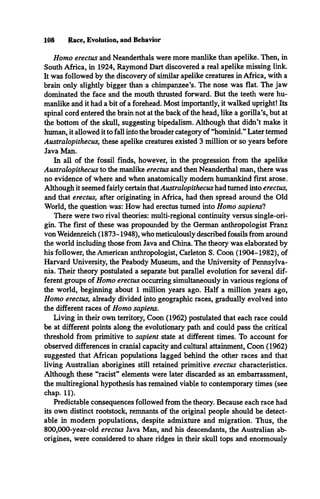 108 Race, Evolution, and Behavior
Homo erectus and Neanderthals were more manlike than apelike. Then, in
South Africa, in 1924, Raymond Dart discovered a real apelike missing link.
It was followed by the discovery of similar apelike creatures in Africa, with a
brain only slightly bigger than a chimpanzee’s. The nose was flat. The jaw
dominated the face and the mouth thrusted forward. But the teeth were hu­
manlike and it had a bit of a forehead. Most importantly, it walked upright! Its
spinal cord entered the brain not at the back of the head, like a gorilla’s, but at
the bottom of the skull, suggesting bipedalism. Although that didn’t make it
human, it allowed it to fall into the broader category of “hominid.” Later termed
Australopithecus, these apelike creatures existed 3 million or so years before
Java Man.
In all of the fossil finds, however, in the progression from the apelike
Australopithecus to the manlike erectus and then Neanderthal man, there was
no evidence of where and when anatomically modem humankind first arose.
Although it seemed fairly certain thatAustralopithecus had turned into erectus,
and that erectus, after originating in Africa, had then spread around the Old
World, the question was: How had erectus turned into Homo sapiens!
There were two rival theories: multi-regional continuity versus single-ori­
gin. The first of these was propounded by the German anthropologist Franz
von Weidenreich (1873-1948), who meticulously described fossils from around
the world including those from Java and China. The theory was elaborated by
his follower, the American anthropologist, Carleton S. Coon (1904-1982), of
Harvard University, the Peabody Museum, and the University of Pennsylva­
nia. Their theory postulated a separate but parallel evolution for several dif­
ferent groups of Homo erectus occurring simultaneously in various regions of
the world, beginning about 1 million years ago. Half a million years ago,
Homo erectus, already divided into geographic races, gradually evolved into
the different races of Homo sapiens.
Living in their own territory, Coon (1962) postulated that each race could
be at different points along the evolutionary path and could pass the critical
threshold from primitive to sapient state at different times. To account for
observed differences in cranial capacity and cultural attainment, Coon (1962)
suggested that African populations lagged behind the other races and that
living Australian aborigines still retained primitive erectus characteristics.
Although these “racist” elements were later discarded as an embarrassment,
the multiregional hypothesis has remained viable to contemporary times (see
chap. 11).
Predictable consequences followed from the theory. Because each race had
its own distinct rootstock, remnants of the original people should be detect­
able in modem populations, despite admixture and migration. Thus, the
800,000-year-old erectus Java Man, and his descendants, the Australian ab­
origines, were considered to share ridges in their skull tops and enormously
 