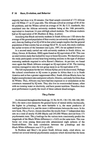 P 16 Race, Evolution, and Behavior
majority had done it in 30 minutes. Our final sample consisted of 173 African
and 136 White 17- to 23-year-olds. The Africans solved an average of 44 of the
60 problems, and the Whites solved an average of 54. By U.S. standards, this
translated into the African university students being at the 14th percentile,
equivalent to American 14-year-old high school students. The African students
had an IQ equivalent of 84 (Rushton & Skuy, in press).
Assuming that Black university students in South Africa are 1 SD above the
average of the general population of that country (as university students typically
are), then my finding of an IQ of 84 in that select sample implies that the general
population of that country has an average IQ of 70. As such, this study confirms
the earlier reviews of the literature (see Lynn, 1997, for an updated review).
In a second study carried out with university students in South Africa, we
(Skuy, Gewer, & Rushton, 2000) again found an IQ equivalent of 84. This was
an intervention study that looked for ways to boost IQ scores. We therefore gave
the study participants several hour-long training sessions in the type of abstract
reasoning methods required to solve Raven’s Matrices. At pre-test, we found
once again that Black Africans averaged an IQ equivalent of 84. The training
sessions managed to raise the test group mean to an IQ equivalent of 91.
The full explanation for the low African IQ has yet to be discovered. Perhaps
the cultural contribution to IQ scores is greater in Africa than it is in North
America and so has a greater suppressant effect. South African Blacks have far
higherunemployment rates and poorer schools, libraries, and study facilities than
do Whites. Thus, Africans may have had less exposure to or stimulation on the
constructs measured by IQ tests. They also live in overcrowded homes, often
with no running water or electricity, and have poorer nutrition. Therefore their
poor performance is partly the result of these cultural disadvantages.
The g Factor
As discussed throughout this book (pp. 33-36,54-55,138-139,186-188,280­
281), the more a test measures the general factor of mental ability (technically,
the higher its g-loading), the more heritable it is, the more predictive of
intelligent behavior it is, and the more it differentiates between the races. In his
new book, The g Factor, Jensen describes the results from 17 independent data
sets on a total of nearly 45,000 Blacks and 245,000 Whites derived from 171
psychometric tests. The g loadings for the various tests consistently predict the
magnitude of the Black-White difference (r = 0.63) on the same tests. This was
borne out even among three-year-olds administered eight subtests of the
Stanford-Binet. The rank correlation between the g-loadings and the
Black-White differences was 0.71 (p <0.05).
In Rushton and Skuy’s (in press) South African study, cited above, we
carried out several internal psychometric analyzes which showed that the items
 