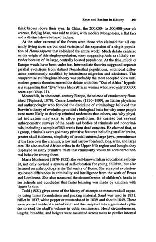 Race and Racism in History 109
thick brows above their eyes. In China, the 200,000- to 500,000-year-old
erectus, Beijing Man, was said to share, with modem Mongoloids, a flat face
and a distinct shovel-shaped incisor.
At the other extreme of the forum were those who claimed that all cur­
rently living races are but local varieties of the expansion of a single popula­
tion of Homo sapiens that colonized the entire world. Much debate centered
on the origin of this single population, many suggesting Asia as a likely con­
tender because of its large, centrally located population. At the time, much of
Europe would have been under ice. Intermediate theories suggested separate
parallel evolutions from distinct Neanderthal populations, with local differ­
ences continuously modified by intermittent migration and admixture. This
compromise multiregional theory was probably the most accepted view until
modem genetic theories entered the debate with their “Out of Africa” hypoth­
esis suggesting that “Eve” was a blackAfrican woman who lived only 200,000
years ago (chap. 11).
Meanwhile, in nineteenth-century Europe, the science of craniometry flour­
ished (Topinard, 1878). Cesare Lombroso (1836-1909), an Italian physician
and anthropologist who founded the discipline of criminology believed that
Darwin’s theory of evolution provided a biological basis for why some people
were more likely to develop criminal tendencies than others, and why physi­
cal indicators may exist to allow prediction. He carried out several
anthropometric surveys of the heads and bodies of criminals and noncrimi­
nals, including a sample of 383 crania from dead convicts. He claimed that, as
a group, criminals averaged many primitive features including smaller brains,
greater skull thickness, simplicity of cranial sutures, large jaws, preeminence
of the face over the cranium, a low and narrow forehead, long arms, and large
ears. He also studied African tribes in the Upper Nile region and thought they
displayed so many primitive traits that criminality would be considered nor­
mal behavior among them.
Maria Montessori (1870-1952), the well-known Italian educational reform­
ist, not only devised a system of self-education for young children, but also
lectured on anthropology at the University of Rome. She accepted evolution­
ary-based differences in criminality and intelligence from the work of Broca
and Lombroso. She also measured the circumference of children’s heads in
her schools and concluded that faster learning was made by children with
bigger brains.
Todd (1923) gives some of the history of attempts to measure skull capac­
ity using linear formulations and packing material. Sand was used in 1831,
millet in 1837, white pepper or mustard seed in 1839, and shot in 1849. These
were poured inside of a sealed skull and then emptied into a graduated cylin­
der to read the skull’s volume in cubic centimeters. Head circumferences,
lengths, breadths, and heights were measured across races to predict internal
 