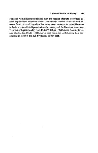 Race and Racism in History 111
sociation with Nazism discredited even the mildest attempts to produce ge­
netic explanations of human affairs. Craniometry became associated with ex­
treme forms of racial prejudice. For many years, research on race differences
in brain size (and intelligence) virtually ceased, and the literature underwent
vigorous critiques, notably from Philip V. Tobias (1970), Leon Kamin (1974),
and Stephen Jay Gould (1981). As we shall see in the next chapter, their con­
clusions in favor of the null hypothesis do not hold.
 