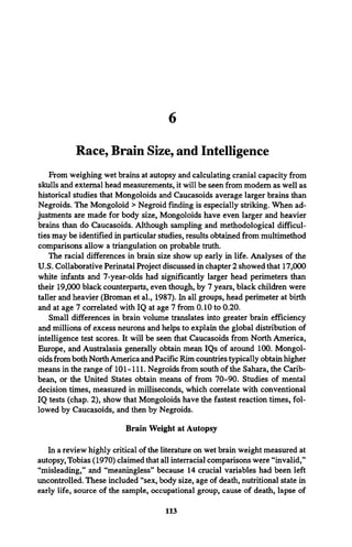 6
Race, Brain Size, and Intelligence
From weighing wet brains at autopsy and calculating cranial capacity from
skulls and external head measurements, it will be seen from modem as well as
historical studies that Mongoloids and Caucasoids average larger brains than
Negroids. The Mongoloid > Negroid finding is especially striking. When ad­
justments are made for body size, Mongoloids have even larger and heavier
brains than do Caucasoids. Although sampling and methodological difficul­
ties may be identified in particular studies, results obtained from multimethod
comparisons allow a triangulation on probable truth.
The racial differences in brain size show up early in life. Analyses of the
U.S. Collaborative Perinatal Project discussed in chapter 2 showed that 17,000
white infants and 7-year-olds had significantly larger head perimeters than
their 19,000 black counterparts, even though, by 7 years, black children were
taller and heavier (Broman et al., 1987). In all groups, head perimeter at birth
and at age 7 correlated with IQ at age 7 from 0.10 to 0.20.
Small differences in brain volume translates into greater brain efficiency
and millions of excess neurons and helps to explain the global distribution of
intelligence test scores. It will be seen that Caucasoids from North America,
Europe, and Australasia generally obtain mean IQs of around 100. Mongol­
oids from both North America and Pacific Rim countries typically obtain higher
means in the range of 101-111. Negroids from south of the Sahara, the Carib­
bean, or the United States obtain means of from 70-90. Studies of mental
decision times, measured in milliseconds, which correlate with conventional
IQ tests (chap. 2), show that Mongoloids have the fastest reaction times, fol­
lowed by Caucasoids, and then by Negroids.
Brain Weight at Autopsy
In a review highly critical of the literature on wet brain weight measured at
autopsy, Tobias (1970) claimed that all interracial comparisons were “invalid,”
“misleading,” and “meaningless” because 14 crucial variables had been left
uncontrolled. These included “sex, body size, age of death, nutritional state in
early life, source of the sample, occupational group, cause of death, lapse of
113
 