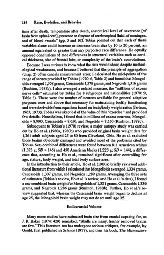 114 Race, Evolution, and Behavior
time after death, temperature after death, anatomical level of severance [of
brain from spinal cord], presence or absence of cerebrospinal fluid, of meninges,
and of blood vessels” (pp. 3 and 16/ Tobias pointed out that each of these
variables alone could increase or decrease brain size by 10 to 20 percent, an
amount equivalent or greater than any purported race difference. He equally
opposed conclusions of race differences in structural variables such as corti­
cal thickness, size of frontal lobe, or complexity of the brain’s convolutions.
Because I was curious to know what the data would show, despite method­
ological weaknesses, and because I believed that the principle of aggregation
(chap. 2) often cancels measurement error, I calculated the mid-points of the
range of scores provided by Tobias (1970: 6, Table 2) and found that Mongol­
oids averaged 1,368 grams, Caucasoids 1,378 grams, and Negroids 1,316 grams
(Rushton, 1988b). I also averaged a related measure, the “millions of excess
nerve cells” estimated by Tobias for 8 subgroups and nationalities (1970: 9,
Table 3). These were the number of neurons available for general adaptive
purposes over and above that necessary for maintaining bodily functioning
and were derivable from equations based on brain/body weight ratios (Jerison,
1963,1973). Tobias was skeptical of the value of this “exercise” and provided
few details. Nonetheless, I found that in millions of excess neurons, Mongol­
oids = 8,990, Caucasoids = 8,650, and Negroids = 8,550 (Rushton, 1988c).
Subsequent to Tobias’s (1970) review, a major autopsy study was carried
out by Ho et al. (1980a, 1980b) who provided original brain weight data for
1,261 adult subjects aged 25 to 80 from Cleveland, Ohio. Ho et al. excluded
those brains obviously damaged and avoided most of the problems cited by
Tobias. Sex-combined differences were found between 811 American whites
(1,323 g; SD = 146) and 450 American blacks (1,223 g; SD = 144), a differ­
ence that, according to Ho et al., remained significant after controlling for
age, stature, body weight, and total body surface area.
In the introduction to their article, Ho et al. (1980a) briefly reviewed addi­
tional literature from which I calculated that Mongoloids averaged 1,334 grams,
Caucasoids 1,307 grams, and Negroids 1,289 grams. Averaging the three sets
of estimates (Tobias’s review, Ho et al.’s review, and Ho et al.’s data), I found
a sex-combined brain weight for Mongoloids of 1,351 grams, Caucasoids 1,336
grams, and Negroids 1,286 grams (Rushton, 1988b). Further, Ho et al.’s re­
view suggested that, whereas the Caucasoid brain weight began to decline at
age 25, the Mongoloid brain weight may not do so until age 35.
Endocranial Volume
Many more studies have estimated brain size from cranial capacity, for, as
J. R. Baker (1974: 429) remarked, “Skulls are many, freshly removed brains
are few.” This literature too has undergone serious critiques, for example, by
Gould, first published in Science (1978), and then his book, The Mismeasure
 