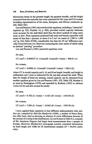 118 Race, Evolution, and Behavior
dimensions based on the greatest length, the greatest breadth, and the height
measured from the auricular line were examined for 941 men and 516 women
including representatives of the Asian, European, and African continents (p.
246, Table XX).
Lee and Pearson (1901) showed that their equations, including a “panracial”
equation (p. 252, Number 14; p. 260), provided cranial capacity estimates
more accurate for the individual skull than the direct method of using sand,
seed, or shot. Their equations predicted both male and female capacities with
errors of less than 1 percent, or about 2 to 5 cm3on crania of 1,300 to 1,500
cm3(p. 244, Table XVIII), considerably less than the 30 cm3difference typi­
cally found between two observers measuring the same series of skulls using
an internal “packing” procedure.
Lee and Pearson’s (1901) panracial equations were:
for men,
CC (cm3) = 0.000337 (L-llmm)(B-llmm)(Br
-llm m ) + 406.01 (1)
for women,
CC (cm3
) = 0.0004 (L-llmm)(B-llmm)(/Z-llmm) + 206.6 (2),
where CC is cranial capacity and L
>B, and /fare length, breadth, and height in
millimeters and 11mm is subtracted for fat and skin around the skull. When
data for height of head are missing, cranial capacity can be estimated from
another equation given by Lee and Pearson (1901: 235, Table VII, Number 5;
as used by Passingham (1979) and amended by Rushton (1993) to subtract
11mm for fat and skin around the skull):
for men,
CC (cm3) = 6.752 (L-llmm) + 11.421 (B-llmm) - 1434.06 (3)
for women,
CC (cm3) = 7.884 (L-llmm) + 10.842 (B-llm m) - 1593.96 (4).
I have applied these equations to four different anthropometric data sets.
One set, compiled by Melville Herskovits (1930), a student of Franz Boas,
has often been cited as showing an absence of racial differences because of
the amount of overlap in the distributions. As can be seen in Table 6.2, a sample
of 961 American Negroes had larger head measurements than a sample of
Swedes. However, Herskovits’s monograph actually contained information
on head length and width for 26 intematioanl samples (N = 54,454; males
only).
 