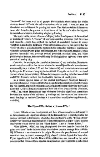 Preface P 17
“behaved” the same way in all groups. For example, those items the White
students found difficult, the African students did as well. It was just that the
thresholds were different for passing the items. The African-White differences
were also found to be greater on those items of the Raven’s with the highest
item-total correlations, indicating a higher g-loading.
The jewel in the crown of Jensen’s legacy is his development of the method
of correlated vectors. A “vector” of scores is a set that possesses both direction
and quantity. Jensen has applied his method of correlated vectors to many
variables in addition to the Black-White difference scores. He has shown that the
vector of a test’s g loadings is the best predictor notjust of that test’s correlation
with scholastic and work-place performance, but with brain size, brain pH, brain
glucose metabolic rate, average evoked potential, reaction time, and other
physiological factors, hence establishing the biological (as opposed to the mere
statistical) reality of g.
Consider, for example, the correlation between IQ and brain size. Numerous
modem studies confirm that the correlation between IQ and head circumference
measured by tape is about 0.20 and that between IQ and brain volume measured
by Magnetic Resonance Imaging is about 0.40. Using the method of correlated
vectors shows the correlation of those two measures with g to be between 0.60
and 0.70! Jensen’s method has distilled the essence of intelligence.
In a recent special issue of the journal Intelligence honoring Jensen’s
accomplishments, I proposed that when a significant correlation occurs between
the two vectors, the result be called a Jensen Effect because otherwise there is no
name for it, only a long explanation of how the effect was achieved (Rushton,
1998). The Jensen Effect can be seen whenever there is a significant correlation
between the vector of the sub-tests’ g loadings and the vector of the same sub­
tests’ loadings on variable X (where X is some other, usually non-psychometric,
variable).
The Flynn Effect is Not a Jensen Effect
Jensen Effects are not omnipresent and their absence can be as informative
as the converse. An important absence of the Jensen Effect is that shown for the
secular increase in test scores, which has become known as the “Flynn Effect”
after Flynn’s massive documentation of the phenomenon. Simply stated, the one
study done to date shows that the “Flynn Effect” is not a “Jensen Effect.”
Flynn (1999a, 1999c) has long championed the view that the “massive IQ
gains over time” in the industrialized world show that the average Black-White
IQ difference is environmental in origin. Because the populations of several
countries have increased in average IQ by about 3 points a decade for 5 decades,
Flynn hypothesized that the Black-White differences are caused by the same
processes that produce these secular gains (such as improvements in schooling
 