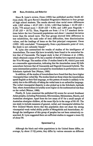 138 Race, Evolution, and Behavior
Since R. Lynn’s review, Owen (1992) has published another South Af­
rican study. He gave Raven’s Standard Progressive Matrices to four groups
of high school students. The results showed clear racial mean differences
with 1,065 whites = 45.27 (SD = 6.34); 1,063 East Indians = 41.99 (SD =
8.24); 778 mixed races = 36.69 (SD = 8.89); and 1,093 pure Negroids =
27.65 (SD = 10.72). Thus, Negroids are from 1.5 to 2.7 standard devia­
tions below the two Caucasoid populations and about 1 standard deviation
lower than the mixed races. The four groups showed little difference in
test reliabilities, the rank order of item difficulties, item discrimination
values, and the loadings of items on the first principal component. Owen
(1992: 149) concluded: “Consequently, from a psychometric point of view,
the [test] is not culturally biased.”
R. Lynn also summarized the results of studies of the intelligence of
Amerindians. The mean IQs have invariably been found to be somewhat be­
low that of Caucasoids. The largest study is that of Coleman et al. (1966),
which obtained a mean of 94, but a number of studies have reported means in
the 70 to 90 range. The median of the 15 studies listed is 89, which Lynn took
as a reasonable approximation, indicating that the Amerindian mean IQ falls
somewhere between that of Caucasoids and Negroid-Caucasoid hybrids. The
same intermediate position is occupied by Amerindians in performance on the
Scholastic Aptitude Test (Wainer, 1988).
In addition, all the studies ofAmerindians have found that they have higher
visuospatial than verbal IQs. The studies listed are those where the Amerindians
speak English as their first language, so this pattern of results is unlikely to be
solely due to the difficulty of taking the verbal tests in an unfamiliar language.
The verbal-visuospatial disparity is also picked up in the Scholastic Aptitude
Test, where Amerindians invariably score higher on the mathematical test than
on the verbal (Wainer, 1988).
Finally, R. Lynn examined the published IQ scores for several Southeast
Asian peoples, including Polynesians, Micronesians, Melanesians, Maoris, and
Australian aborigines. Apart from the low mean of 67 for a small sample of
Australian aborigine children, all the mean IQs lie in the range of 80-95. The
one study to include measures of general, verbal, and visuospatial abilities for
New Zealand Maoris shows that this population does not share the strong
visuospatial-weak verbal ability profile of Mongoloids and Amerindians. Al­
though the intelligence of this group of peoples has not been extensively re­
searched, R. Lynn suggested there are sufficient studies to suggest a mean IQ
of about 90.
Spearman’s g
Although the black and white populations in the United States differ, on
average, by about 15 IQ points, they differ by various amounts on different
 