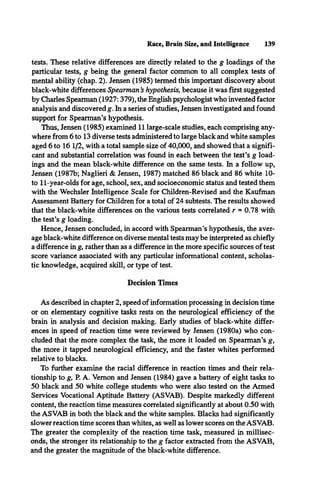 Race, Brain Size, and Intelligence 139
tests. These relative differences are directly related to the g loadings of the
particular tests, g being the general factor common to all complex tests of
mental ability (chap. 2). Jensen (1985) termed this important discovery about
black-white differences Spearman s hypothesis, because it was first suggested
by Charles Spearman (1927:379), the English psychologist who invented factor
analysis and discovered g. In a series of studies, Jensen investigated and found
support for Spearman’s hypothesis.
Thus, Jensen (1985) examined 11 large-scale studies, each comprising any­
where from 6 to 13 diverse tests administered to large black and white samples
aged 6 to 16 1/2, with a total sample size of 40,000, and showed that a signifi­
cant and substantial correlation was found in each between the test’s g load­
ings and the mean black-white difference on the same tests. In a follow up,
Jensen (1987b; Naglieri & Jensen, 1987) matched 86 black and 86 white 10-
to 11-year-olds for age, school, sex, and socioeconomic status and tested them
with the Wechsler Intelligence Scale for Children-Revised and the Kaufman
Assessment Battery for Children for a total of 24 subtests. The results showed
that the black-white differences on the various tests correlated r = 0.78 with
the test’s g loading.
Hence, Jensen concluded, in accord with Spearman’s hypothesis, the aver­
age black-white difference on diverse mental tests may be interpreted as chiefly
a difference in g, rather than as a difference in the more specific sources of test
score variance associated with any particular informational content, scholas­
tic knowledge, acquired skill, or type of test.
Decision Times
As described in chapter 2, speed of information processing in decision time
or on elementary cognitive tasks rests on the neurological efficiency of the
brain in analysis and decision making. Early studies of black-white differ­
ences in speed of reaction time were reviewed by Jensen (1980a) who con­
cluded that the more complex the task, the more it loaded on Spearman’s g,
the more it tapped neurological efficiency, and the faster whites performed
relative to blacks.
To further examine the racial difference in reaction times and their rela­
tionship to g, P. A. Vernon and Jensen (1984) gave a battery of eight tasks to
50 black and 50 white college students who were also tested on the Armed
Services Vocational Aptitude Battery (ASVAB). Despite markedly different
content, the reaction time measures correlated significantly at about 0.50 with
the ASVAB in both the black and the white samples. Blacks had significantly
slower reaction time scores than whites, as well as lower scores on the ASVAB.
The greater the complexity of the reaction time task, measured in millisec­
onds, the stronger its relationship to the g factor extracted from the ASVAB,
and the greater the magnitude of the black-white difference.
 