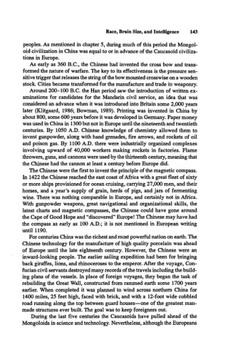 Race, Brain Size, and Intelligence 143
peoples. As mentioned in chapter 5, during much of this period the Mongol­
oid civilization in China was equal to or in advance of the Caucasoid civiliza­
tions in Europe.
As early as 360 B.C., the Chinese had invented the cross bow and trans­
formed the nature of warfare. The key to its effectiveness is the pressure sen­
sitive trigger that releases the string of the bow mounted crosswise on a wooden
stock. Cities became transformed for the manufacture and trade in weaponry.
Around 200-100 B.C. the Han period saw the introduction of written ex­
aminations for candidates for the Mandarin civil service, an idea that was
considered an advance when it was introduced into Britain some 2,000 years
later (Klitgaard, 1986; Bowman, 1989). Printing was invented in China by
about 800, some 600 years before it was developed in Germany. Paper money
was used in China in 1300 but not in Europe until the nineteenth and twentieth
centuries. By 1050 A.D. Chinese knowledge of chemistry allowed them to
invent gunpowder, along with hand grenades, fire arrows, and rockets of oil
and poison gas. By 1100 A.D. there were industrially organized complexes
involving upward of 40,000 workers making rockets in factories. Flame
throwers, guns, and cannons were used by the thirteenth century, meaning that
the Chinese had the cannon at least a century before Europe did.
The Chinese were the first to invent the principle of the magnetic compass.
In 1422 the Chinese reached the east coast of Africa with a great fleet of sixty
or more ships provisioned for ocean cruising, carrying 27,000 men, and their
horses, and a year’s supply of grain, herds of pigs, and jars of fermenting
wine. There was nothing comparable in Europe, and certainly not in Africa.
With gunpowder weapons, great navigational and organizational skills, the
latest charts and magnetic compasses, the Chinese could have gone around
the Cape of Good Hope and “discovered” Europe! The Chinese may have had
the compass as early as 100 A.D.; it is not mentioned in European writing
until 1190.
For centuries China was the richest and most powerful nation on earth. The
Chinese technology for the manufacture of high quality porcelain was ahead
of Europe until the late eighteenth century. However, the Chinese were an
inward-looking people. The earlier sailing expedition had been for bringing
back giraffes, lions, and rhinoceroses to the emperor. After the voyage, Con-
fucian civil servants destroyed many records of the travels including the build­
ing plans of the vessels. In place of foreign voyages, they began the task of
rebuilding the Great Wall, constructed from rammed earth some 1700 years
earlier. When completed it was planned to wind across northern China for
1400 miles, 25 feet high, faced with brick, and with a 12-foot wide cobbled
road running along the top between guard houses—one of the greatest man­
made structures ever built. The goal was to keep foreigners out.
During the last five centuries the Caucasoids have pulled ahead of the
Mongoloids in science and technology. Nevertheless, although the Europeans
 