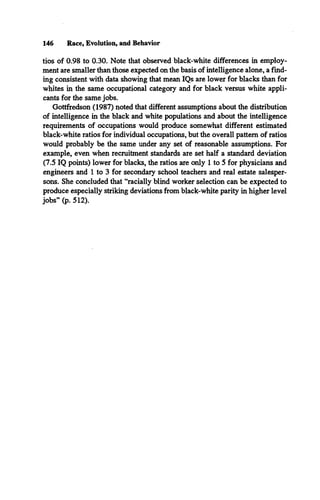 146 Race, Evolution, and Behavior
tios of 0.98 to 0.30. Note that observed black-white differences in employ­
ment are smaller than those expected on the basis of intelligence alone, a find­
ing consistent with data showing that mean IQs are lower for blacks than for
whites in the same occupational category and for black versus white appli­
cants for the same jobs.
Gottfredson (1987) noted that different assumptions about the distribution
of intelligence in the black and white populations and about the intelligence
requirements of occupations would produce somewhat different estimated
black-white ratios for individual occupations, but the overall pattern of ratios
would probably be the same under any set of reasonable assumptions. For
example, even when recruitment standards are set half a standard deviation
(7.5 IQ points) lower for blacks, the ratios are only 1 to 5 for physicians and
engineers and 1 to 3 for secondary school teachers and real estate salesper­
sons. She concluded that “racially blind worker selection can be expected to
produce especially striking deviations from black-white parity in higher level
jobs” (p. 512).
 
