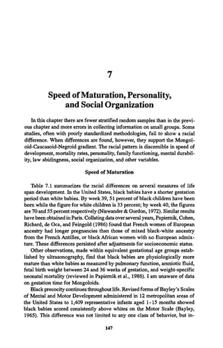 7
Speed of Maturation, Personality,
and Social Organization
In this chapter there are fewer stratified random samples than in the previ­
ous chapter and more errors in collecting information on small groups. Some
studies, often with poorly standardized methodologies, fail to show a racial
difference. When differences are found, however, they support the Mongol-
oid-Caucasoid-Negroid gradient. The racial pattern is discernible in speed of
development, mortality rates, personality, family functioning, mental durabil­
ity, law abidingness, social organization, and other variables.
Speed of Maturation
Table 7.1 summarizes the racial differences on several measures of life
span development. In the United States, black babies have a shorter gestation
period than white babies. By week 39, 51 percent of black children have been
bom while the figure for white children is 33 percent; by week 40, the figures
are 70 and 55 percent respectively (Niswander & Gordon, 1972). Similar results
have been obtained in Paris. Collating data over several years, Papiemik, Cohen,
Richard, de Oca, and Feingold (1986) found that French women of European
ancestry had longer pregnancies than those of mixed black-white ancestry
from the French Antilles, or black African women with no European admix­
ture. These differences persisted after adjustments for socioeconomic status.
Other observations, made within equivalent gestational age groups estab­
lished by ultrasonography, find that black babies are physiologically more
mature than white babies as measured by pulmonary function, amniotic fluid,
fetal birth weight between 24 and 36 weeks of gestation, and weight-specific
neonatal mortality (reviewed in Papiemik et al., 1986). I am unaware of data
on gestation time for Mongoloids.
Black precocity continues throughout life. Revised forms of Bayley*sScales
of Mental and Motor Development administered in 12 metropolitan areas of
the United States to 1,409 representative infants aged 1-15 months showed
black babies scored consistently above whites on the Motor Scale (Bayley,
1965). This difference was not limited to any one class of behavior, but in-
147
 