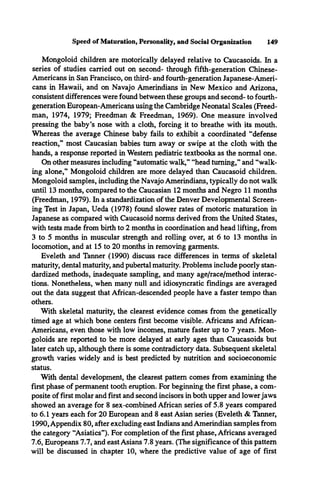 Speed of Maturation, Personality, and Social Organization 149
Mongoloid children are motorically delayed relative to Caucasoids. In a
series of studies carried out on second- through fifth-generation Chinese-
Americans in San Francisco, on third- and fourth-generation Japanese-Ameri­
cans in Hawaii, and on Navajo Amerindians in New Mexico and Arizona,
consistent differences were found between these groups and second- to fourth-
generation European-Americans using the Cambridge Neonatal Scales (Freed­
man, 1974, 1979; Freedman & Freedman, 1969). One measure involved
pressing the baby’s nose with a cloth, forcing it to breathe with its mouth.
Whereas the average Chinese baby fails to exhibit a coordinated “defense
reaction,” most Caucasian babies turn away or swipe at the cloth with the
hands, a response reported in Western pediatric textbooks as the normal one.
On other measures including “automatic walk,” “head turning,” and “walk­
ing alone,” Mongoloid children are more delayed than Caucasoid children.
Mongoloid samples, including the Navajo Amerindians, typically do not walk
until 13 months, compared to the Caucasian 12 months and Negro 11 months
(Freedman, 1979). In a standardization of the Denver Developmental Screen­
ing Test in Japan, Ueda (1978) found slower rates of motoric maturation in
Japanese as compared with Caucasoid norms derived from the United States,
with tests made from birth to 2 months in coordination and head lifting, from
3 to 5 months in muscular strength and rolling over, at 6 to 13 months in
locomotion, and at 15 to 20 months in removing garments.
Eveleth and Tanner (1990) discuss race differences in terms of skeletal
maturity, dental maturity, and pubertal maturity. Problems include poorly stan­
dardized methods, inadequate sampling, and many age/race/method interac­
tions. Nonetheless, when many null and idiosyncratic findings are averaged
out the data suggest that African-descended people have a faster tempo than
others.
With skeletal maturity, the clearest evidence comes from the genetically
timed age at which bone centers first become visible. Africans and African-
Americans, even those with low incomes, mature faster up to 7 years. Mon­
goloids are reported to be more delayed at early ages than Caucasoids but
later catch up, although there is some contradictory data. Subsequent skeletal
growth varies widely and is best predicted by nutrition and socioeconomic
status.
With dental development, the clearest pattern comes from examining the
first phase of permanent tooth eruption. For beginning the first phase, a com­
posite of first molar and first and second incisors in both upper and lower jaws
showed an average for 8 sex-combined African series of 5.8 years compared
to 6.1 years each for 20 European and 8 east Asian series (Eveleth & Tanner,
1990, Appendix 80, after excluding east Indians and Amerindian samples from
the category “Asiatics”). For completion of the first phase, Africans averaged
7.6, Europeans 7.7, and east Asians 7.8 years. (The significance of this pattern
will be discussed in chapter 10, where the predictive value of age of first
 