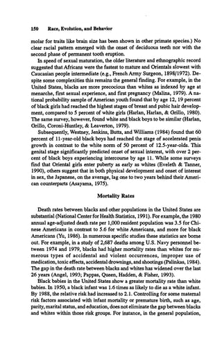 150 Race, Evolution, and Behavior
molar for traits like brain size has been shown in other primate species.) No
clear racial pattern emerged with the onset of deciduous teeth nor with the
second phase of permanent tooth eruption.
In speed of sexual maturation, the older literature and ethnographic record
suggested that Africans were the fastest to mature and Orientals slowest with
Caucasian people intermediate (e.g., French Army Surgeon, 1898/1972). De­
spite some complexities this remains the general finding. For example, in the
United States, blacks are more precocious than whites as indexed by age at
menarche, first sexual experience, and first pregnancy (Malina, 1979). A na­
tional probability sample of American youth found that by age 12, 19 percent
of black girls had reached the highest stages of breast and pubic hair develop­
ment, compared to 5 percent of white girls (Harlan, Harlan, & Grillo, 1980).
The same survey, however, found white and black boys to be similar (Harlan,
Grillo, Coroni-Huntley, & Leaverton, 1979).
Subsequently, Westney, Jenkins, Butts, and Williams (1984) found that 60
percent of 11-year-old black boys had reached the stage of accelerated penis
growth in contrast to the white norm of 50 percent of 12.5-year-olds. This
genital stage significantly predicted onset of sexual interest, with over 2 per­
cent of black boys experiencing intercourse by age 11. While some surveys
find that Oriental girls enter puberty as early as whites (Eveleth & Tanner,
1990), others suggest that in both physical development and onset of interest
in sex, the Japanese, on the average, lag one to two years behind their Ameri­
can counterparts (Asayama, 1975).
Mortality Rates
Death rates between blacks and other populations in the United States are
substantial (National Center for Health Statistics, 1991). For example, the 1980
annual age-adjusted death rate per 1,000 resident population was 3.5 for Chi­
nese Americans in contrast to 5.6 for white Americans, and more for black
Americans (Yu, 1986). In numerous specific studies these statistics are borne
out. For example, in a study of 2,687 deaths among U.S. Navy personnel be­
tween 1974 and 1979, blacks had higher mortality rates than whites for nu­
merous types of accidental and violent occurrences, improper use of
medication, toxic effects, accidental drownings, and shootings (Palinkas, 1984).
The gap in the death rate between blacks and whites has widened over the last
26 years (Angel, 1993; Pappas, Queen, Hadden, & Fisher, 1993).
Black babies in the United States show a greater mortality rate than white
babies. In 1950, a black infant was 1.6 times as likely to die as a white infant.
By 1988, the relative risk had increased to 2.1. Controlling for some maternal
risk factors associated with infant mortality or premature birth, such as age,
parity, marital status, and education, does not eliminate the gap between blacks
and whites within those risk groups. For instance, in the general population,
 