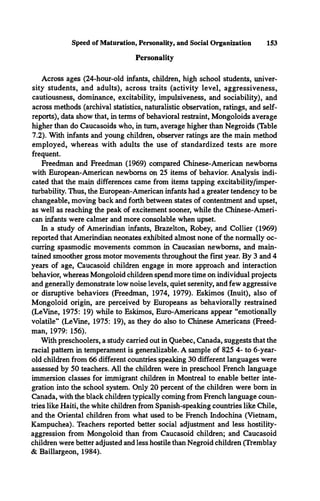 Speed of Maturation, Personality, and Social Organization 153
Personality
Across ages (24-hour-old infants, children, high school students, univer­
sity students, and adults), across traits (activity level, aggressiveness,
cautiousness, dominance, excitability, impulsiveness, and sociability), and
across methods (archival statistics, naturalistic observation, ratings, and self­
reports), data show that, in terms of behavioral restraint, Mongoloids average
higher than do Caucasoids who, in turn, average higher than Negroids (Table
7.2). With infants and young children, observer ratings are the main method
employed, whereas with adults the use of standardized tests are more
frequent.
Freedman and Freedman (1969) compared Chinese-American newborns
with European-American newborns on 25 items of behavior. Analysis indi­
cated that the main differences came from items tapping excitability/imper-
turbability. Thus, the European-American infants had a greater tendency to be
changeable, moving back and forth between states of contentment and upset,
as well as reaching the peak of excitement sooner, while the Chinese-Ameri­
can infants were calmer and more consolable when upset.
In a study of Amerindian infants, Brazelton, Robey, and Collier (1969)
reported that Amerindian neonates exhibited almost none of the normally oc­
curring spasmodic movements common in Caucasian newborns, and main­
tained smoother gross motor movements throughout the first year. By 3 and 4
years of age, Caucasoid children engage in more approach and interaction
behavior, whereas Mongoloid children spend more time on individual projects
and generally demonstrate low noise levels, quiet serenity, and few aggressive
or disruptive behaviors (Freedman, 1974, 1979). Eskimos (Inuit), also of
Mongoloid origin, are perceived by Europeans as behaviorally restrained
(LeVine, 1975: 19) while to Eskimos, Euro-Americans appear “emotionally
volatile” (LeVine, 1975: 19), as they do also to Chinese Americans (Freed­
man, 1979: 156).
With preschoolers, a study carried out in Quebec, Canada, suggests that the
racial pattern in temperament is generalizable. A sample of 825 4- to 6-year-
old children from 66 different countries speaking 30 different languages were
assessed by 50 teachers. All the children were in preschool French language
immersion classes for immigrant children in Montreal to enable better inte­
gration into the school system. Only 20 percent of the children were bom in
Canada, with the black children typically coming from French language coun­
tries like Haiti, the white children from Spanish-speaking countries like Chile,
and the Oriental children from what used to be French Indochina (Vietnam,
Kampuchea). Teachers reported better social adjustment and less hostility-
aggression from Mongoloid than from Caucasoid children; and Caucasoid
children were better adjusted and less hostile than Negroid children (Tremblay
& Baillargeon, 1984).
 