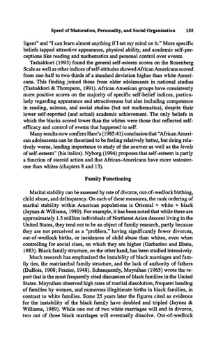 ligent” and “I can learn almost anything if I set my mind on it.” More specific
beliefs tapped attractive appearance, physical ability, and academic self-per­
ceptions like reading and mathematics and personal control over events.
Tashakkori (1993) found the general self-esteem scores on the Rosenberg
Scale as well as other indices of self-attitudes showed African Americans scored
from one-half to two-thirds of a standard deviation higher than white Ameri­
cans. This finding joined those from older adolescents in national studies
(Tashakkori & Thompson, 1991). African American groups have consistently
more positive scores on the majority of specific self-belief indices, particu­
larly regarding appearance and attractiveness but also including competence
in reading, science, and social studies (but not mathematics), despite then-
lower self-reported (and actual) academic achievement. The only beliefs in
which the blacks scored lower than the whites were those that reflected self­
efficacy and control of events that happened to self.
Many results now confirm Hare’s (1985:41) conclusion that “African Ameri­
can adolescents can be theorized to be feeling relatively better, but doing rela­
tively worse, lending importance to study of the sources as well as the levels
of self-esteem” (his italics). Nyborg (1994) proposes that self-esteem is partly
a function of steroid action and that African-Americans have more testoster­
one than whites (chapters 8 and 13).
Family Functioning
Marital stability can be assessed by rate of divorce, out-of-wedlock birthing,
child abuse, and delinquency. On each of these measures, the rank ordering of
marital stability within American populations is Oriental > white > black
(Jaynes & Williams, 1989). For example, it has been noted that while there are
approximately 1.5 million individuals of Northeast Asian descent living in the
United States, they tend not to be an object of family research, partly because
they are not perceived as a “problem,” having significantly fewer divorces,
out-of-wedlock births, or incidences of child abuse than whites, even when
controlling for social class, on which they are higher (Garbarino and Ebata,
1983). Black family structure, on the other hand, has been studied intensively.
Much research has emphasized the instability of black marriages and fam­
ily ties, the matriarchal family structure, and the lack of authority of fathers
(DuBois, 1908; Frazier, 1948). Subsequently, Moynihan (1965) wrote the re­
port that is the most frequently cited discussion of black families in the United
States. Moynihan observed high rates of marital dissolution, frequent heading
of families by women, and numerous illegitimate births in black families, in
contrast to white families. Some 25 years later the figures cited as evidence
for the instability of the black family have doubled and tripled (Jaynes &
Williams, 1989). While one out of two white marriages will end in divorce,
two out of three black marriages will eventually dissolve. Out-of-wedlock
Speed of Maturation, Personality, and Social Organization 155
 