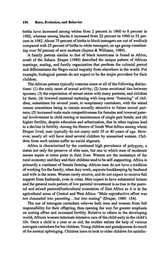 156 Race, Evolution, and Behavior
births have increased among whites from 2 percent in 1960 to 8 percent in
1982, whereas among blacks it increased from 22 percent in 1960 to 52 per­
cent in 1982. About 75 percent of births to black teenagers are out of wedlock
compared with 25 percent of births to white teenagers, an age group constitut­
ing over 50 percent of new mothers (Jaynes & Williams, 1989).
A family pattern similar to that of black Americans is found in Africa,
south of the Sahara. Draper (1989) described the unique pattern of African
marriage, mating, and family organization that predates the colonial period
and differentiates the Negro racial majority from elsewhere in the world. For
example, biological parents do not expect to be the major providers for their
children.
The African pattern typically contains some or all of the following distinc­
tions: (1) the early onset of sexual activity; (2) loose emotional ties between
spouses; (3) the expectation of sexual union with many partners, and children
by them; (4) lowered maternal nurturing with long-term “fostering” of chil­
dren, sometimes for several years, to nonprimary caretakers, with the stated
reason sometimes being to remain sexually attractive to future sexual part­
ners; (5) increased male-male competitiveness for females and lowered pater­
nal involvement in child rearing or maintenance of single pair bonds; and (6)
higher fertility, despite education and urbanization, that in other regions lead
to a decline in fertility. Among the Herero of South West Africa among whom
Draper lived, men typically do not marry until 35 or 40 years of age. How­
ever, nearly all will have sired several children by unmarried women. Chil­
dren from such unions suffer no social stigmata.
Africa is characterized by the continued high prevalence of polygyny, a
status not only the preserve of elite men, but one to which men of moderate
means aspire at some point in their lives. Women are the mainstays of the
rural economy and they and their children tend to be self-supporting. Africa is
primarily a continent of female farming. African men do not have a tradition
of working for the family; when they work, separate bookkeeping by husband
and wife is the norm. Women rarely receive, and do not expect to receive full
support from husbands, even in cities. Men expect to have substantial leisure
and the general male pattern of low parental investment is as true in the pasto­
ral and mixed pastoral/horticultural economies of East Africa as it is in the
agricultural areas of Central and West Africa: “Male reproductive effort was
not channeled into parenting...but into mating” (Draper, 1989: 154).
The use of surrogate caretakers relieves both men and women from full
responsibility for their offspring, thus opening the way for greater emphasis
on mating effort and increased fertility. Relative to others in the developing
world, African women terminate intensive care of the child early in the child’s
life. Once a child is a year or so old, the mother enlists the help of various
surrogate caretakers for her children. Young children and grandparents do much
of the normal upbringing. Children learn to look to older children for satisfac­
 