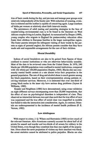 tion of basic needs during the day, and pre-teen and teenage peer groups exist
relatively independently of the family unit. With reduction of weaning, ovula­
tion is restored and the mother is capable of conceiving again. Large numbers
of births per women at relatively short birth intervals results.
The persistence of adult mating and parenting strategies in the face of
countervailing environmental cues is to be found in the literature on West
African couples living in London, England. As summarized by Draper (1989),
young couples who migrate to England for postsecondary education often
foster their children to European families in the larger metropolitan region.
The foster parents interpret the infrequent visiting of their wards by the par­
ents as signs of parental neglect; the African parents consider that they have
made safe and responsible arrangements for the care of their children.
Mental Durability
Indices of social breakdown are also to be gained from figures of those
confined to mental institutions or who are otherwise behaviorally unstable.
Most of the data to be reviewed come from the United States. In 1970, 240
blacks per 100,000 population were confined to mental institutions, compared
with 162 whites per 100,000 population (Staples, 1985). Blacks also use com­
munity mental health centers at a rate almost twice their proportion in the
general population. The rate of drug and alcohol abuse is much greater among
the black population, based on their overrepresentation among patients re­
ceiving treatment services. Moreover, it is estimated that over one-third of
young black males in the inner city have serious drug problems (Jaynes &
Williams, 1989).
Kessler and Neighbors (1986) have demonstrated, using cross-validation
on eight different surveys encompassing more than 20,000 respondents, that
the effect of race on psychological disorders is independent of class. They
observed an interaction between race and class such that the true effect of race
was suppressed and the true effect of social class was magnified in models
that failed to take the interaction into consideration. Again, in contrast, Orien­
tals are underrepresented in the incidence of mental health problems (P. E.
Vernon, 1982).
Speed of Maturation, Personality, and Social Organization 157
Law Abidingness
With respect to crime, J. Q. Wilson and Hermstein (1985) review much of
the relevant literature. Afro-Americans currently account for about half of all
arrests for assault and murder and two-thirds of all arrests for robbery in the
United States, even though they constitute less than one-eighth of the popula­
tion. Since about the same proportion of victims say their assailant was black,
the arrest statistics cannot be attributed to police prejudice. Blacks are also
 