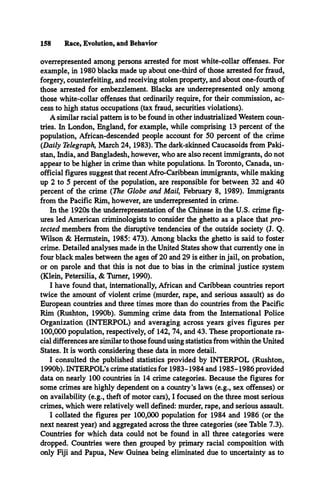 158 Race, Evolution, and Behavior
overrepresented among persons arrested for most white-collar offenses. For
example, in 1980 blacks made up about one-third of those arrested for fraud,
forgery, counterfeiting, and receiving stolen property, and about one-fourth of
those arrested for embezzlement. Blacks are underrepresented only among
those white-collar offenses that ordinarily require, for their commission, ac­
cess to high status occupations (tax fraud, securities violations).
A similar racial pattern is to be found in other industrialized Western coun­
tries. In London, England, for example, while comprising 13 percent of the
population, African-descended people account for 50 percent of the crime
(Daily Telegraph, March 24,1983). The dark-skinned Caucasoids from Paki­
stan, India, and Bangladesh, however, who are also recent immigrants, do not
appear to be higher in crime than white populations. In Toronto, Canada, un­
official figures suggest that recent Afro-Caribbean immigrants, while making
up 2 to 5 percent of the population, are responsible for between 32 and 40
percent of the crime (The Globe and Mail, February 8, 1989). Immigrants
from the Pacific Rim, however, are underrepresented in crime.
In the 1920s the underrepresentation of the Chinese in the U.S. crime fig­
ures led American criminologists to consider the ghetto as a place that pro­
tected members from the disruptive tendencies of the outside society (J. Q.
Wilson & Hermstein, 1985: 473). Among blacks the ghetto is said to foster
crime. Detailed analyses made in the United States show that currently one in
four black males between the ages of 20 and 29 is either in jail, on probation,
or on parole and that this is not due to bias in the criminal justice system
(Klein, Petersilia, & Turner, 1990).
I have found that, internationally, African and Caribbean countries report
twice the amount of violent crime (murder, rape, and serious assault) as do
European countries and three times more than do countries from the Pacific
Rim (Rushton, 1990b). Summing crime data from the International Police
Organization (INTERPOL) and averaging across years gives figures per
100,000 population, respectively, of 142, 74, and 43. These proportionate ra­
cial differences are similar to those found using statistics from within the United
States. It is worth considering these data in more detail.
I consulted the published statistics provided by INTERPOL (Rushton,
1990b). INTERPOL’Scrime statistics for 1983-1984 and 1985-1986 provided
data on nearly 100 countries in 14 crime categories. Because the figures for
some crimes are highly dependent on a country’s laws (e.g., sex offenses) or
on availability (e.g., theft of motor cars), I focused on the three most serious
crimes, which were relatively well defined: murder, rape, and serious assault.
I collated the figures per 100,000 population for 1984 and 1986 (or the
next nearest year) and aggregated across the three categories (see Table 7.3).
Countries for which data could not be found in all three categories were
dropped. Countries were then grouped by primary racial composition with
only Fiji and Papua, New Guinea being eliminated due to uncertainty as to
 